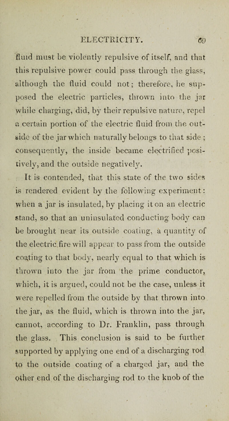 fluid must be violently repulsive of itself, and that this repulsive power could pass through the glass, although the fluid could not; therefore, he sup¬ posed the electric particles, thrown into the jar while charging, did, by their repulsive nature, repel a certain portion of the electric fluid from the out¬ side of the jar which naturally belongs to that side ; consequently, the inside became electrified posi¬ tively, and the outside negatively. It is contended, that this state of the two sides is rendered evident by the following experiment: when a jar is insulated, by placing it on an electric stand, so that an uninsulated conducting body can be brought near its outside coating, a quantity of the electric fire will appear to pass from the outside costing to that body, nearly equal to that which is thrown into the jar from the prime conductor, which, it is argued, could not be the case, unless it were repelled from the outside by that thrown into the jar, as the fluid, which is thrown into the jar, cannot, according to Dr. Franklin, pass through the glass. This conclusion is said to be further supported by applying one end of a discharging vod to the outside coating of a charged jar, and the Other end of the discharging rod to the knob of the