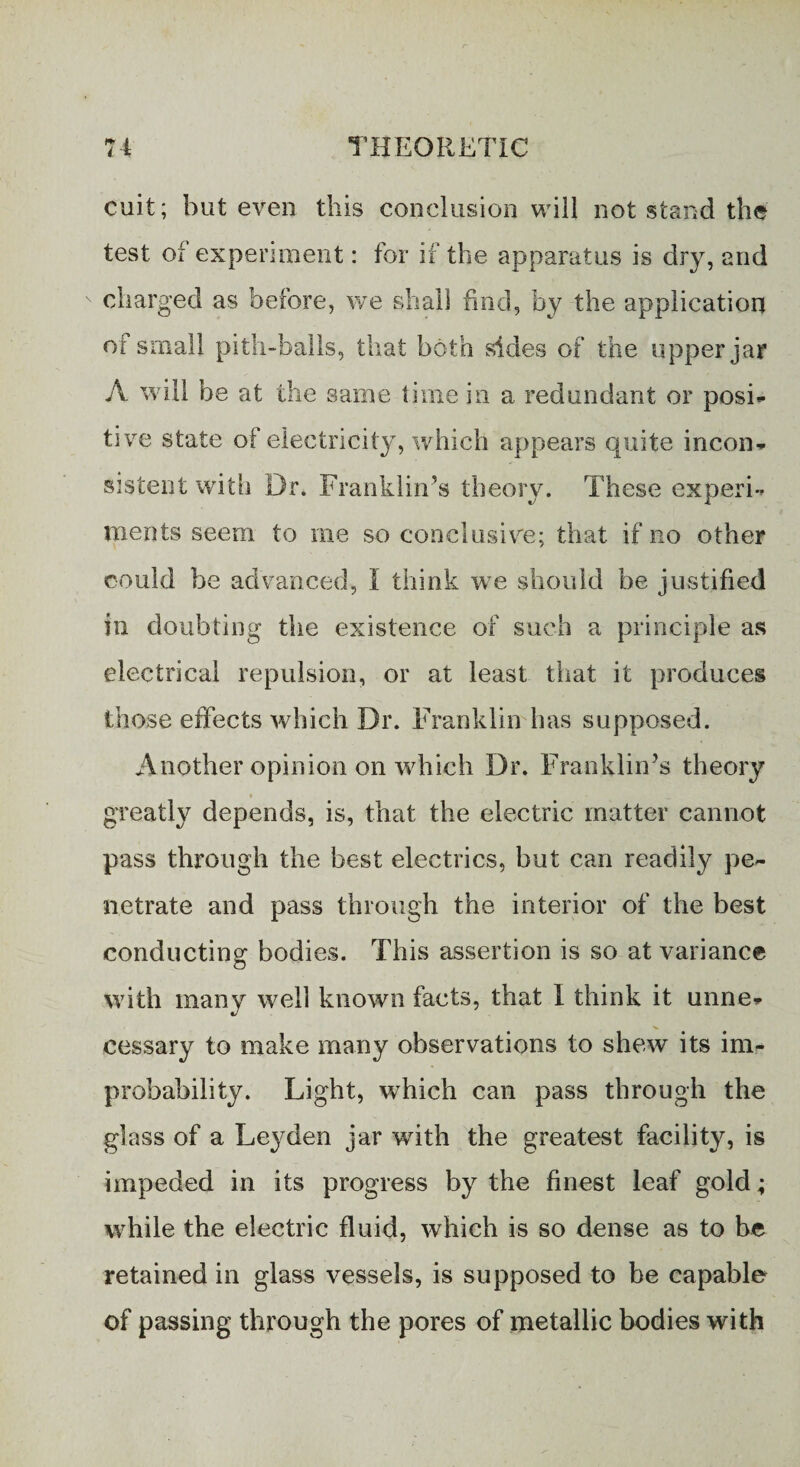 cuit; but even this conclusion will not stand the test of experiment: for if the apparatus is dry, and charged as before, we shall find, by the application of small pith-halls, that both sides of the upper jar A will be at the same time in a redundant or posi¬ tive state of electricity, which appears quite incon¬ sistent with Dr. Franklin’s theory. These experi¬ ments seem to me so conclusive; that if no other could be advanced, I think we should be justified in doubting the existence of such a principle as electrical repulsion, or at least that it produces those effects which Dr. Franklin has supposed. Another opinion on which Dr. Franklin’s theory * greatly depends, is, that the electric matter cannot pass through the best electrics, but can readily pe¬ netrate and pass through the interior of the best conducting: bodies. This assertion is so at variance with many well known facts, that I think it unne¬ cessary to make many observations to shew its im¬ probability. Light, wrhich can pass through the glass of a Leyden jar with the greatest facility, is impeded in its progress by the finest leaf gold; while the electric fluid, which is so dense as to be retained in glass vessels, is supposed to be capable of passing through the pores of metallic bodies with