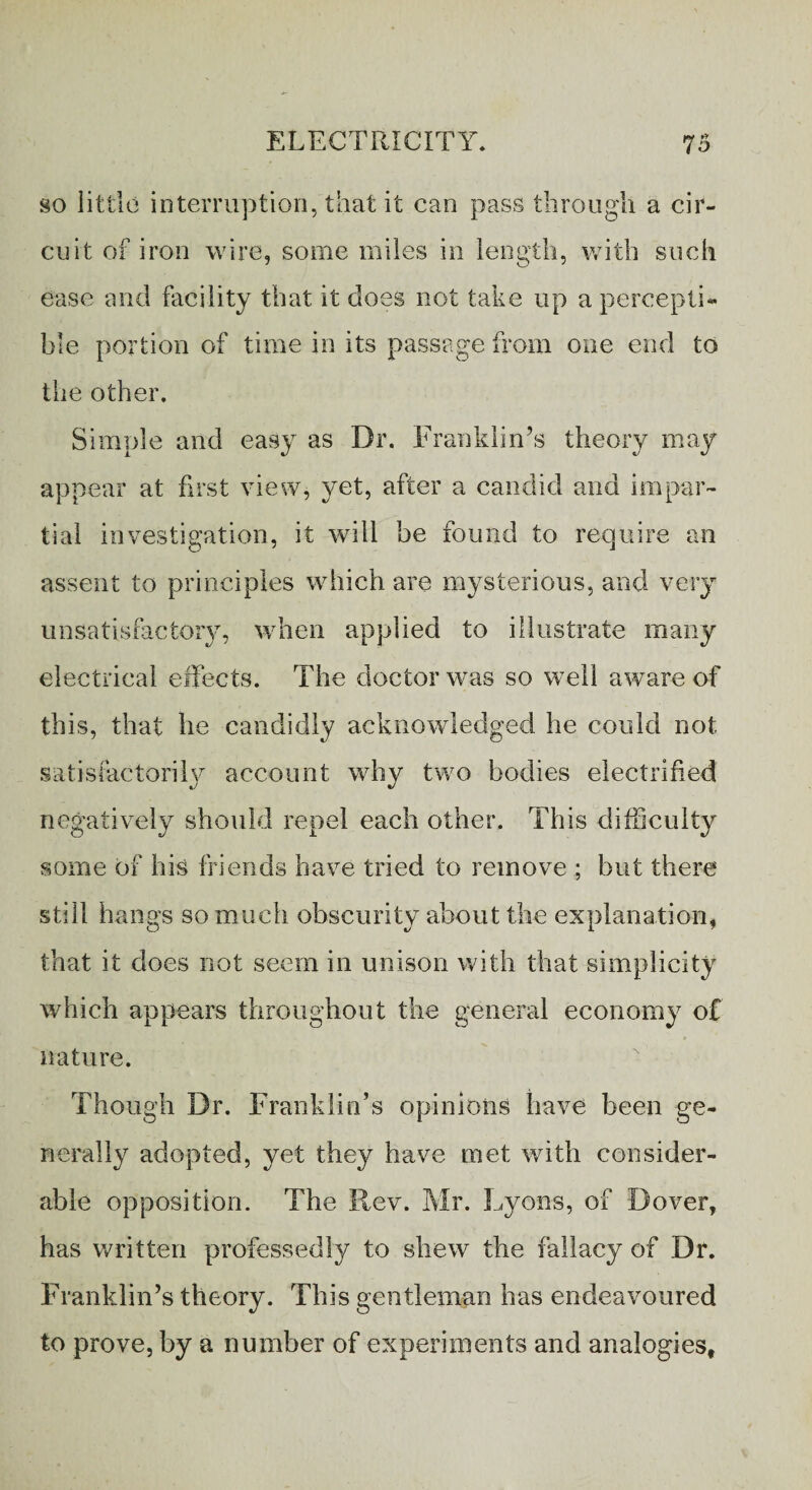 so little interruption, that it can pass through a cir¬ cuit of iron wire, some miles in length, with such ease and facility that it does not take up a percepti¬ ble portion of time in its passage from one end to the other. Simple and easy as Dr. Franklin’s theory may appear at first view, yet, after a candid and impar¬ tial investigation, it will be found to require an assent to principles which are mysterious, and very unsatisfactory, when applied to illustrate many electrical effects. The doctor was so well aware of this, that he candidly acknowledged he could not satisfactorily/ account why two bodies electrified negatively should repel each other. This difficulty some of his friends have tried to remove ; but there still hangs so much obscurity about the explanation, that it does not seem in unison with that simplicity which appears throughout the general economy of nature. Though Dr. Franklin’s opinions have been ge¬ nerally adopted, yet they have met with consider¬ able opposition. The Rev. Mr. Lyons, of Dover, has written professedly to shew the fallacy of Dr. Franklin’s theory. This gentleman has endeavoured to prove, by a number of experiments and analogies.