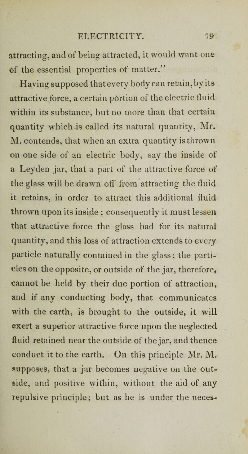 attracting, and of being attracted, it would want one of the essential properties of matter.” Having supposed that every body can retain, by its attractive force, a certain portion of the electric fluid within its substance, but no more than that certain quantity which is called its natural quantity, Mr. M. contends, that when an extra quantity is thrown on one side of an electric body, say the inside of a Leyden jar, that a part of the attractive force of the glass will be drawn off from attracting the fluid it retains, in order to attract this additional fluid thrown upon its inside ; consequently it must lessen that attractive force the glass had for its natural quantity, and this loss of attraction extends to every particle naturally contained in the glass; the parti¬ cles on the opposite, or outside of the jar, therefore, cannot be held by their due portion of attraction, and if any conducting body, that communicates with the earth, is brought to the outside, it will exert a superior attractive force upon the neglected fluid retained near the outside of the jar, and thence conduct it to the earth. On this principle Mr. M. supposes, that a jar becomes negative on the out¬ side, and positive wifhin, without the aid of any repulsive principle; but as he is under the neces-