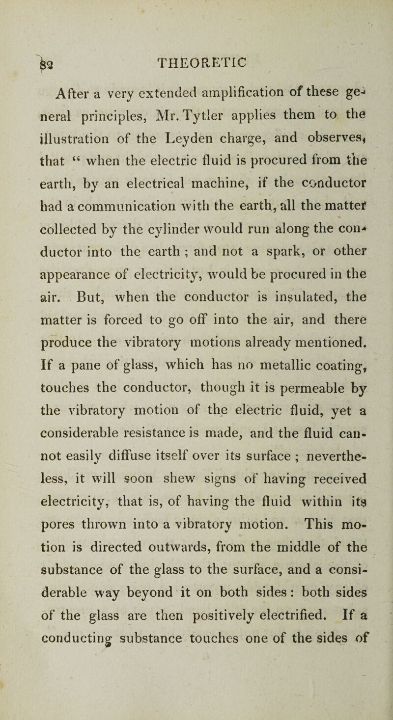 After a very extended amplification of these ge- neral principles, Mr. Tytier applies them to the illustration of the Leyden charge, and observes* that “ when the electric fluid is procured from the earth, by an electrical machine, if the conductor had a communication with the earth, all the matter collected by the cylinder would run along the con¬ ductor into the earth ; and not a spark, or other appearance of electricity, would be procured in the air. But, when the conductor is insulated, the matter is forced to go off into the air, and there produce the vibratory motions already mentioned. If a pane of glass, which has no metallic coating, touches the conductor, though it is permeable by the vibratory motion of the electric fluid, yet a considerable resistance is made, and the fluid can¬ not easily diffuse itself over its surface ; neverthe¬ less, it will soon shew signs of having received electricity, that is, of having the fluid within its pores thrown into a vibratory motion. This mo¬ tion is directed outwards, from the middle of the substance of the glass to the surface, and a consi¬ derable way beyond it on both sides: both sides of the glass are then positively electrified. If a conducting substance touches one of the sides of