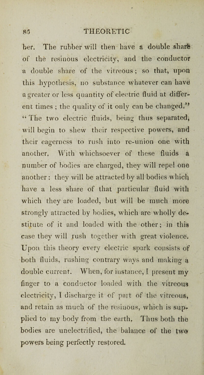 her. The rubber will then have a double sharfe of the resinous electricity, and the conductor a double share of the vitreous; so that, upon this hypothesis, no substance whatever can have a greater or less quantity of electric fluid at differ¬ ent times ; the quality of it only can be changed/1 “ The two electric fluids, being thus separated* will begin to shew their respective powers, and their eagerness to rush into re-union one with another. With whichsoever of these fluids a number of bodies are charged, they will repel one another : they will be attracted by all bodies which have a less share of that particular fluid with which they are loaded, but will be much more strongly attracted by bodies, which are wholly de¬ stitute of it and loaded with the other; in this case they will rush together with great violence. Upon this theory every electric spark consists of both fluids, rushing contrary ways and making a double current. When, for instance, I present my finger to a conductor loaded w7ith the vitreous electricity, I discharge it of part of the vitreous* and retain as much of the r'esiuous, which is supr plied to my body from the earth. Thus both the bodies are unelectrified, the balance of the twro powers being perfectly restored.