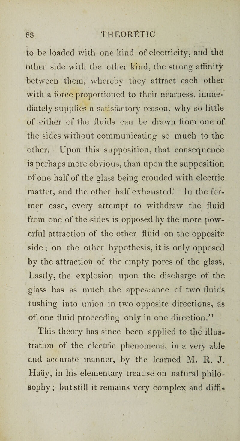 to be loaded with one kind of electricity, and the other side with the other kind, the strong affinity between them, whereby they attract each other with a forVe proportioned to their nearness, imme¬ diately supplies a satisfactory reason, why so little of either of the fluids can be drawn from one of the sides without communicating so much to the other. Upon this supposition, that consequence is perhaps more obvious, than upon the supposition of one half of the glass being crouded with electric matter, and the other half exhausted.' In the for¬ mer case, every attempt to withdraw the fluid from one of the sides is opposed by the more pow¬ erful attraction of the other fluid on the opposite side ; on the other hypothesis, it is only opposed by the attraction of the empty pores of the glass. Lastly, the explosion upon the discharge of the glass has as much the appealance of two fluids rushing into union in two opposite directions, as of one fluid proceeding only in one direction/* This theory has since been applied to the illus¬ tration of the electric phenomena, in a very able and accurate manner, by the learned M. R. J. Haiiy, in his elementary treatise on natural philo¬ sophy; but still it remains very complex and diffi-