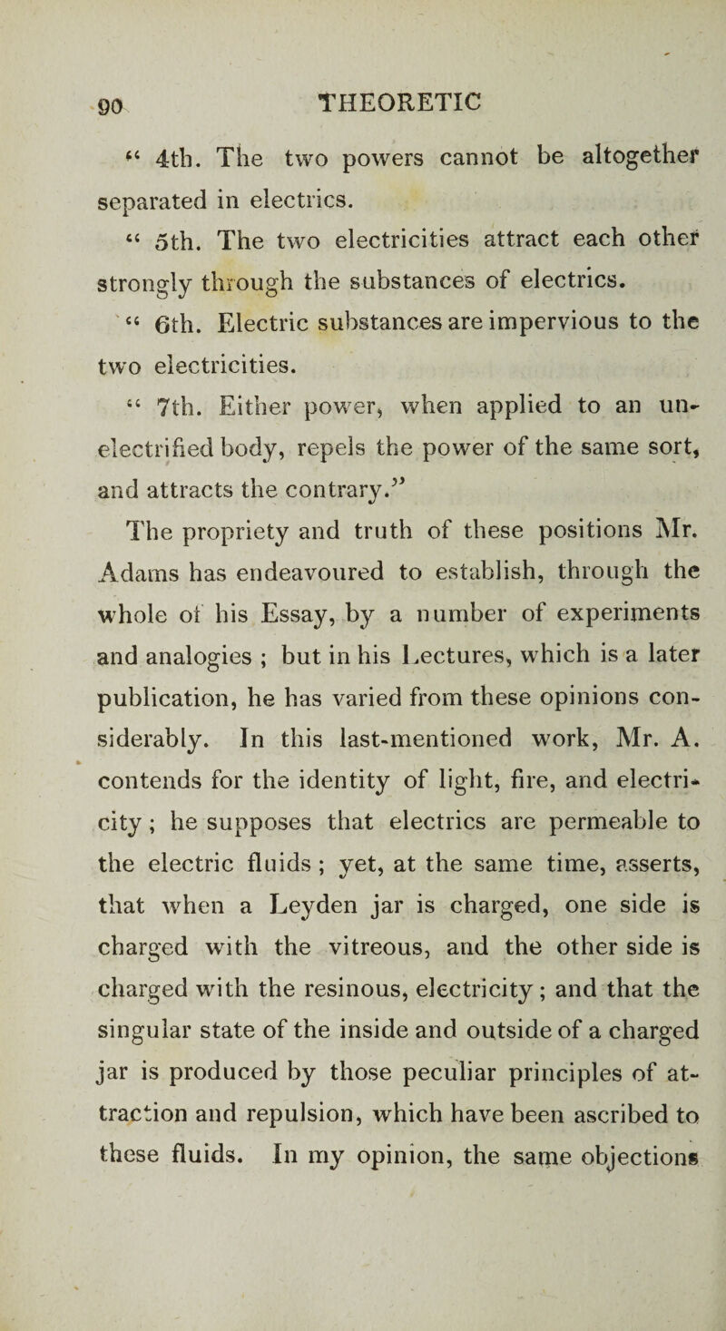 “ 4tb. The two powers cannot be altogether separated in electrics. “ 5th. The two electricities attract each other strongly through the substances of electrics. “ 6th. Electric substances are impervious to the two electricities. 44 7th. Either power, when applied to an un¬ electrified body, repels the power of the same sort, and attracts the contrary.v The propriety and truth of these positions Mr. Adams has endeavoured to establish, through the whole of his Essay, by a number of experiments and analogies ; but in his Lectures, which is a later publication, he has varied from these opinions con¬ siderably. In this last-mentioned work, Mr. A. contends for the identity of light, fire, and electri¬ city ; he supposes that electrics are permeable to the electric fluids; yet, at the same time, asserts, that when a Leyden jar is charged, one side is charged with the vitreous, and the other side is charged with the resinous, electricity; and that the singular state of the inside and outside of a charged jar is produced by those peculiar principles of at¬ traction and repulsion, which have been ascribed to these fluids. In my opinion, the saqae objections