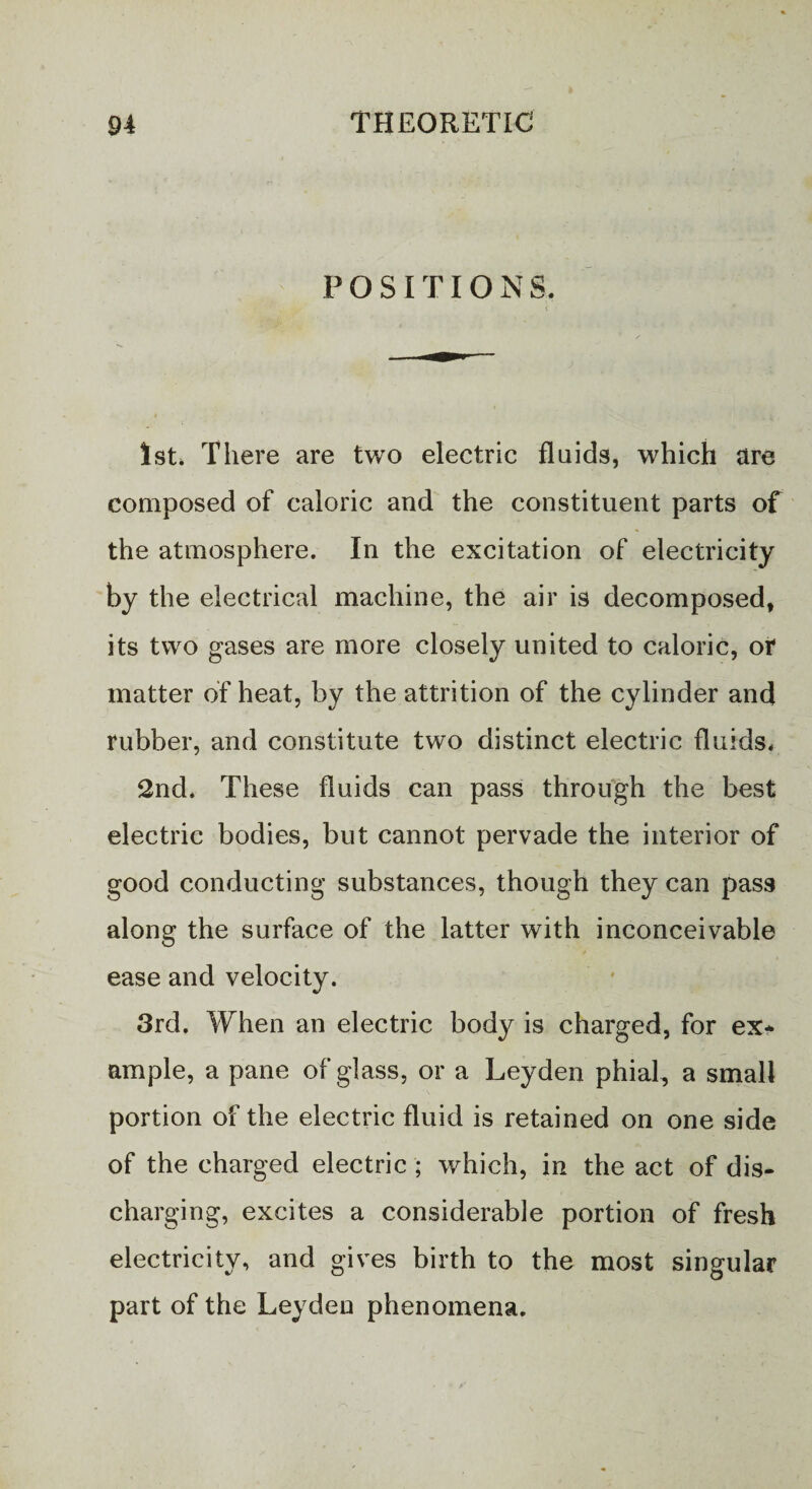 POSITIONS. ( 1st, There are two electric fluids, which are composed of caloric and the constituent parts of the atmosphere. In the excitation of electricity by the electrical machine, the air is decomposed, its two gases are more closely united to caloric, or matter of heat, by the attrition of the cylinder and rubber, and constitute two distinct electric fluids. 2nd. These fluids can pass through the best electric bodies, but cannot pervade the interior of good conducting substances, though they can pass along the surface of the latter with inconceivable ease and velocity. 3rd. When an electric body is charged, for ex* ample, a pane of glass, or a Leyden phial, a small portion of the electric fluid is retained on one side of the charged electric ; which, in the act of dis¬ charging, excites a considerable portion of fresh electricity, and gives birth to the most singular part of the Leyden phenomena.