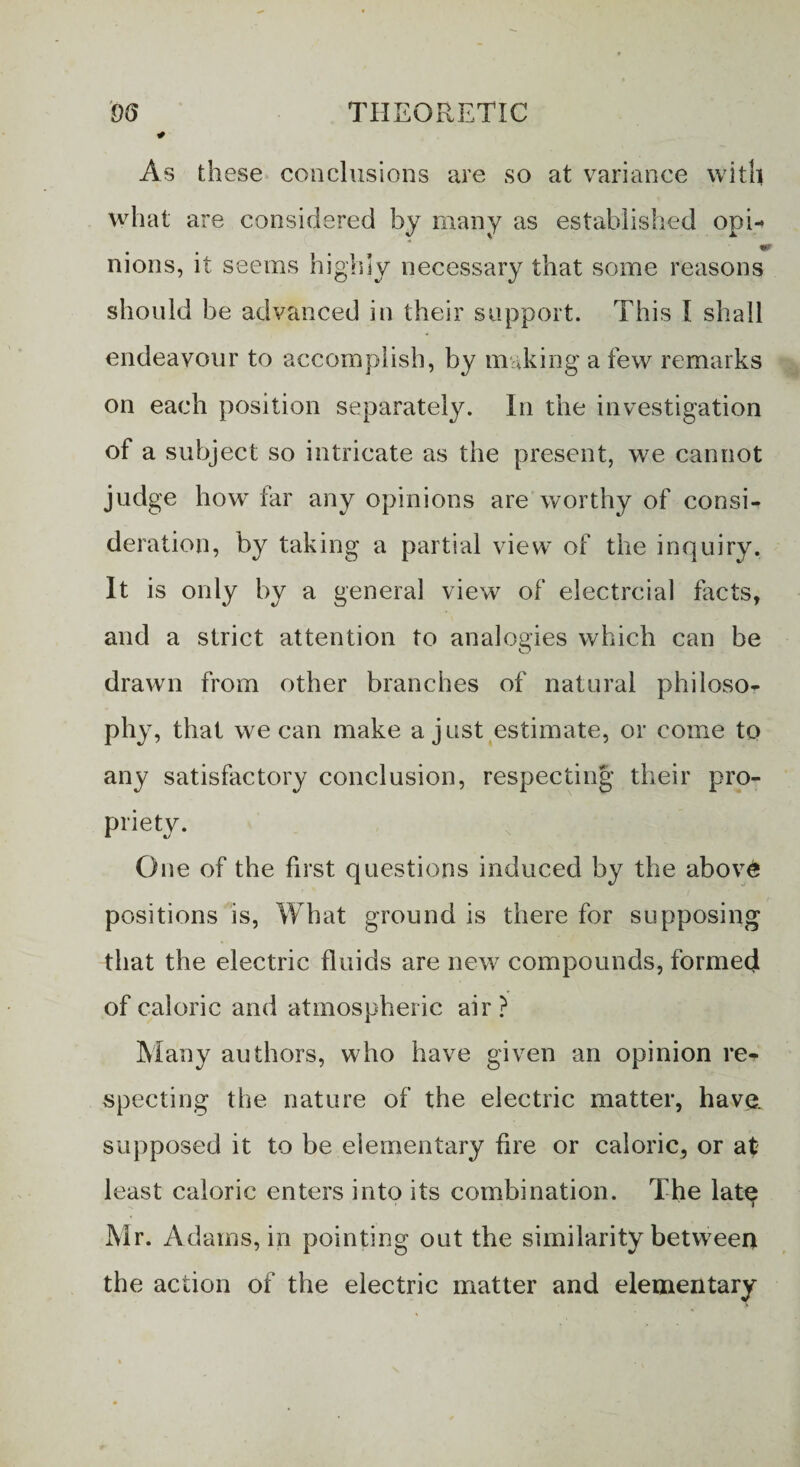 As these conclusions are so at variance with what are considered by many as established opi- nions, it seems highly necessary that some reasons should be advanced in their support. This I shall endeavour to accomplish, by making a few remarks on each position separately. In the investigation of a subject so intricate as the present, we cannot judge how far any opinions are worthy of consi¬ deration, by taking a partial view of the inquiry. It is only by a general view of electrcial facts, and a strict attention to analogies which can be drawn from other branches of natural philoso¬ phy, that we can make a just estimate, or come to any satisfactory conclusion, respecting their pro¬ priety. One of the first questions induced by the abov6 positions is, What ground is there for supposing that the electric fluids are new compounds, formed of caloric and atmospheric air? Many authors, who have given an opinion re¬ specting the nature of the electric matter, have, supposed it to be elementary fire or caloric, or at least caloric enters into its combination. The lat^ Mr. Adams, in pointing out the similarity between the action of the electric matter and elementary