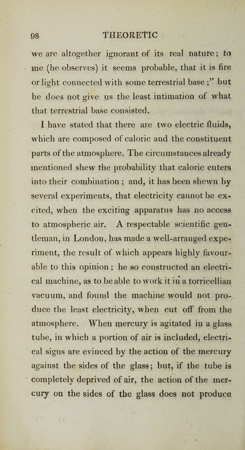 we are altogether ignorant of its real nature; ta me (he observes) it seems probable, that it is fire or light connected with some terrestrial base but he does not give us the least intimation of what that terrestrial base consisted. I have stated that there are two electric fluids, which are composed of caloric and the constituent parts of the atmosphere. The circumstances already mentioned shew the probability that caloric enters into their combination ; and, it has been shewn by several experiments, that electricity cannot be ex¬ cited, when the exciting apparatus has no access to atmospheric air. A respectable scientific gen¬ tleman, in London, has made a well-arranged expe¬ riment, the result of which appears highly favour¬ able to this opinion ; he so constructed an electri¬ cal machine, as to be able toAvork it in a torricellian vacuum, and found the machine would not pro¬ duce the least electricity, when cut off from the atmosphere. When mercury is agitated in a glass tube, in which a portion of air is included, electri¬ cal signs are evinced by the action of the mercury against the sides of the glass; but, if the tube is completely deprived of air, the action of the mer¬ cury on the sides of the glass does not produce