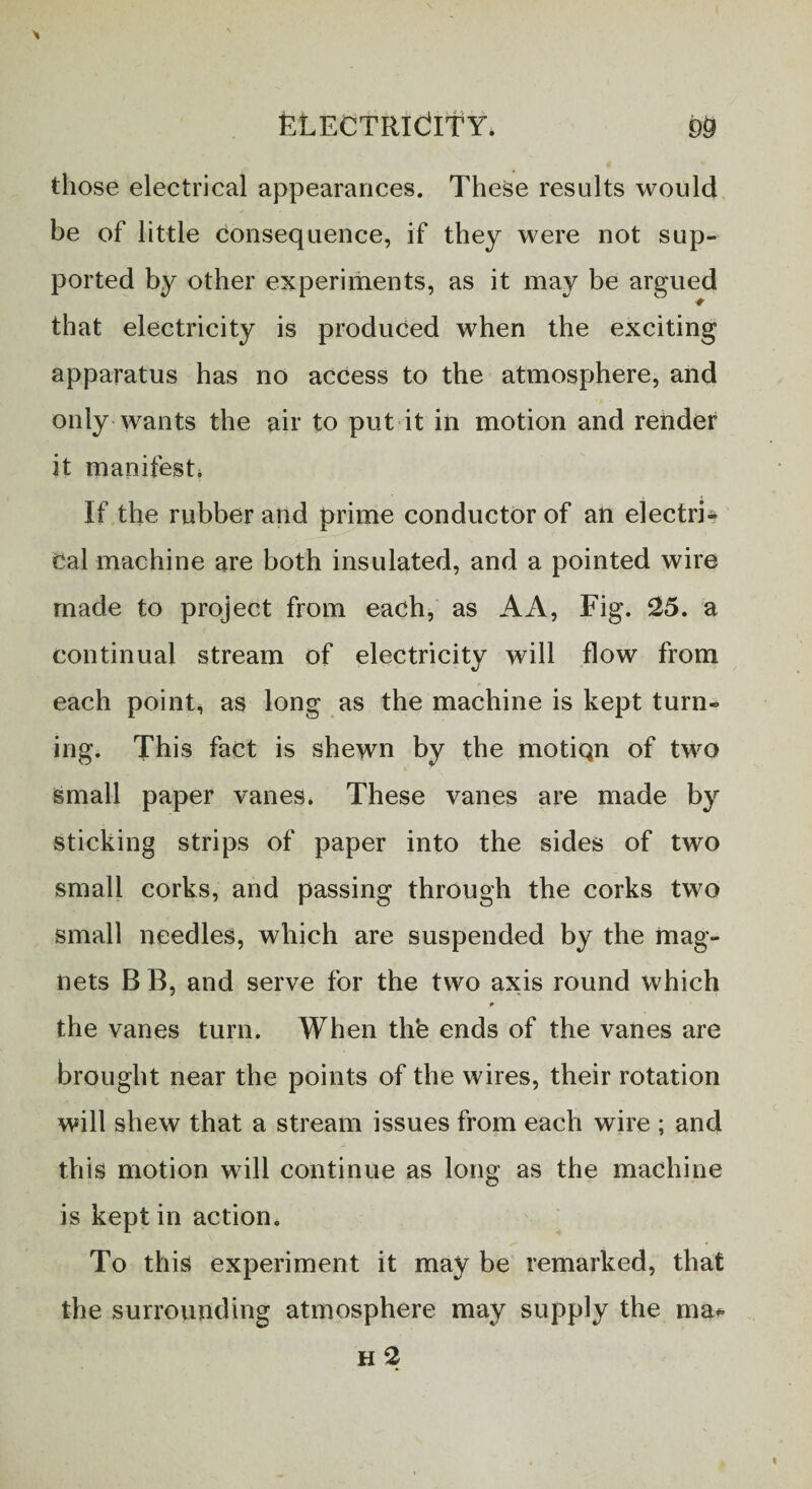 those electrical appearances. These results would be of little consequence, if they were not sup¬ ported by other experiments, as it may be argued ■t that electricity is produced when the exciting apparatus has no access to the atmosphere, and only wants the air to put it in motion and render it manifest* If the rubber and prime conductor of an electri¬ cal machine are both insulated, and a pointed wire made to project from each, as AA, Fig. 25. a continual stream of electricity will flow from each point, as long as the machine is kept turn¬ ing. This fact is shewn by the motiqn of two small paper vanes. These vanes are made by sticking strips of paper into the sides of two small corks, and passing through the corks two small needles, which are suspended by the mag¬ nets B B, and serve for the two axis round which the vanes turn. When the ends of the vanes are brought near the points of the wires, their rotation will shew that a stream issues from each wire ; and this motion will continue as long as the machine is kept in action. ^ * To this experiment it may be remarked, that the surrounding atmosphere may supply the ma* h 2