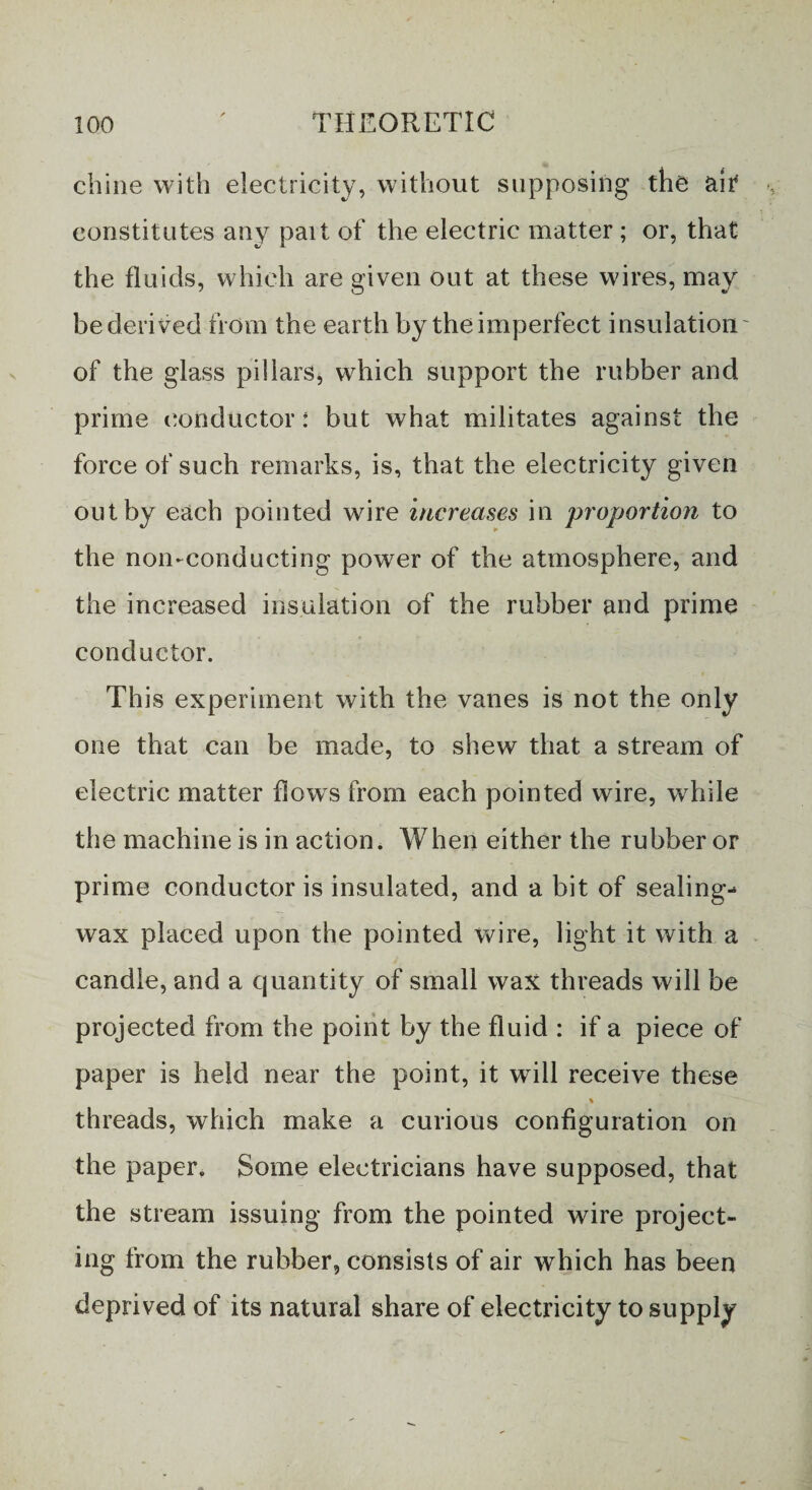 chine with electricity, without supposing the ait constitutes any part of the electric matter ; or, that the fluids, which are given out at these wires, may be derived from the earth by the imperfect insulation of the glass pillars, which support the rubber and prime conductor: but what militates against the force of such remarks, is, that the electricity given out by each pointed wire increases in proportion to the non-conducting power of the atmosphere, and the increased insulation of the rubber and prime conductor. This experiment with the vanes is not the only one that can be made, to shew that a stream of electric matter flows from each pointed wire, while the machine is in action. When either the rubber or prime conductor is insulated, and a bit of sealing- wax placed upon the pointed wire, light it with a candle, and a quantity of small wax threads will be projected from the point by the fluid : if a piece of paper is held near the point, it will receive these % threads, which make a curious configuration on the paper. Some electricians have supposed, that the stream issuing from the pointed wire project¬ ing from the rubber, consists of air which has been deprived of its natural share of electricity to supply