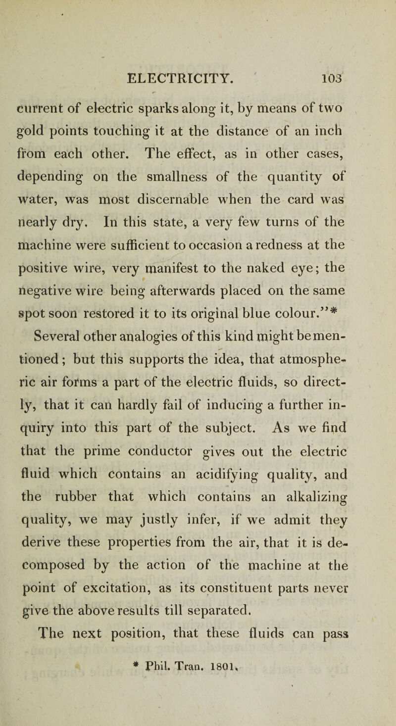 current of electric sparks along it, by means of two gold points touching it at the distance of an inch from each other. The effect, as in other cases, depending on the smallness of the quantity of water, was most discernable when the card was nearly dry. In this state, a very few turns of the machine were sufficient to occasion a redness at the positive wire, very manifest to the naked eye; the negative wire being afterwards placed on the same spot soon restored it to its original blue colour. Several other analogies of this kind might be men¬ tioned ; but this supports the idea, that atmosphe- ric air forms a part of the electric fluids, so direct¬ ly, that it can hardly fail of inducing a further in¬ quiry into this part of the subject. As we find that the prime conductor gives out the electric fluid which Contains an acidifying quality, and the rubber that which contains an alkalizing quality, we may justly infer, if we admit they derive these properties from the air, that it is de¬ composed by the action of the machine at the point of excitation, as its constituent parts never give the above results till separated. The next position, that these fluids can pass * Phil. Tran. 1801,