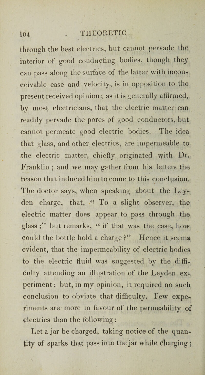 through the best electrics, but cannot pervade the, interior of good conducting bodies, though they can pass along the surface oi the latter with incon¬ ceivable ease and velocity, is in opposition to the present received opinion; as it is generally affirmed, by most electricians, that the electric matter can readily pervade the pores of good conductors, but cannot permeate good electric bodies. The idea that glass, and other electrics, are impermeable to the electric matter, chiefly originated with Dr, Franklin ; and we may gather from his letters the \ reason that induced him to come to this conclusion. The doctor says, when speaking about the Ley-, den charge, that, •“ To a slight observer, the electric matter does appear to pass through the glass but remarks, “ if that was the case, how could the bottle hold a charge Hence it seems evident, that the impermeability of electric bodies to the electric fluid was suggested by the diffin culty attending an illustration of the Leyden ex¬ periment ; but, in my opinion, it required no such conclusion to obviate that difficulty. Few expe¬ riments are more in favour of the permeability of electrics than the following : Let a jar be charged, taking notice of the quan¬ tity of sparks that pass into the jar while charging ;