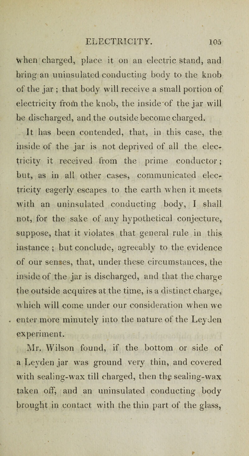 when charged, place it on an electric stand, and bring an uninsulated conducting body to the knob of the jar ; that body will receive a small portion of electricity from the knob, the insideof the jar will be discharged, and the outside become charged. It has been contended, that, in this case, the inside of the jar is not deprived of all the elec¬ tricity it received from the prime conductor ■ but, as in all other cases, communicated elec¬ tricity eagerly escapes to the earth when it meets with an uninsulated conducting body, I shall not, for the sake of any hypothetical conjecture, suppose, that it violates that general rule in this instance ; but conclude, agreeably to the evidence of our senses, that, under these circumstances, the insideof the jar is discharged, and that the charge the outside acquires at the time, is a distinct charge, which will come under our consideration when we . enter more minutely into the nature of the Leyden experiment. Mr. Wilson found, if the bottom or side of a Leyden jar was ground very thin, and covered with sealing-wax till charged, then thg sealing-wax taken off, and an uninsulated conducting body brought in contact with the thin part of the glass,