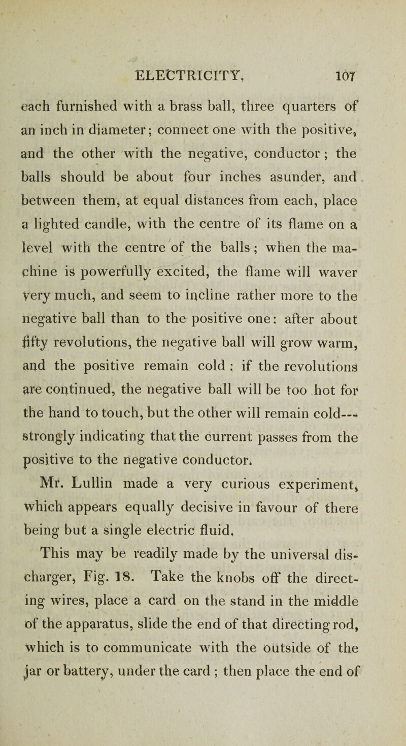each furnished with a brass ball, three quarters of an inch in diameter; connect one with the positive, and the other with the negative, conductor; the balls should be about four inches asunder, and between them, at equal distances from each, place a lighted candle, with the centre of its flame on a level with the centre of the balls; when the ma¬ chine is powerfully excited, the flame will waver Very much, and seem to incline rather more to the negative ball than to the positive one: after about fifty revolutions, the negative ball will grow warm, and the positive remain cold : if the revolutions are continued, the negative ball will be too hot for the hand to touch, but the other will remain cold— strongly indicating that the current passes from the positive to the negative conductor* Mr. Lullin made a very curious experiment, which appears equally decisive in favour of there being but a single electric fluid. This may be readily made by the universal dis¬ charger, Fig. 18. Take the knobs off the direct¬ ing wires, place a card on the stand in the middle of the apparatus, slide the end of that directing rod, which is to communicate with the outside of the i / jar or battery, under the card ; then place the end of