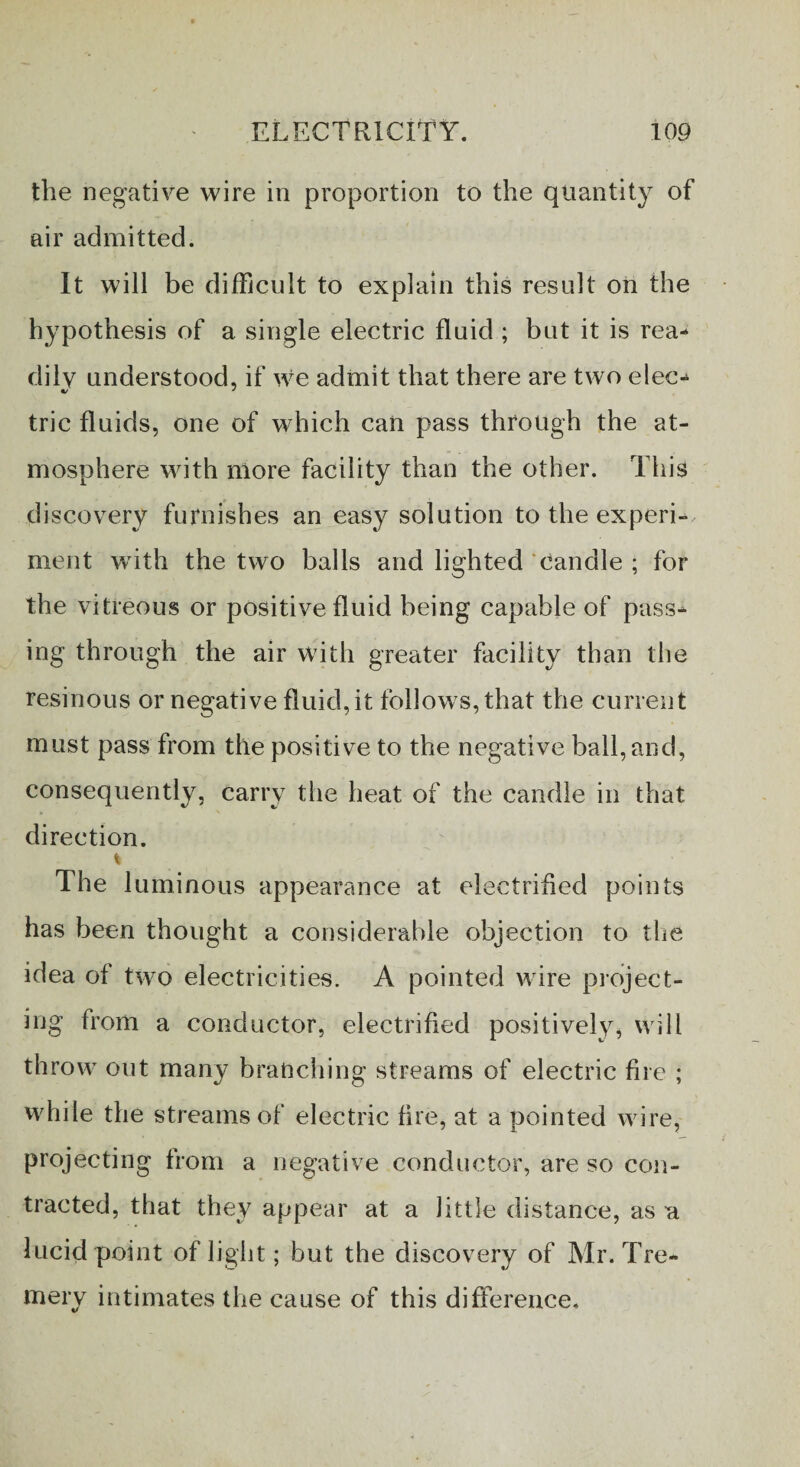 the negative wire in proportion to the quantity of air admitted. It will be difficult to explain this result on the hypothesis of a single electric fluid ; but it is rea¬ dily understood, if we admit that there are two elec- trie fluids, one of which can pass through the at¬ mosphere with more facility than the other. This discovery furnishes an easy solution to the experi¬ ment with the two balls and lighted Candle ; for the vitreous or positive fluid being capable of pass¬ ing through the air with greater facility than the resinous or negative fluid, it follows, that the current must pass from the positive to the negative ball, and, consequently, carry the heat of the candle in that direction. The 1 uminous appearance at electrified points has been thought a considerable objection to the idea of two electricities. A pointed wire project¬ ing from a conductor, electrified positively, will throw out many branching streams of electric fire ; while the streams of electric fire, at a pointed wire, projecting from a negative conductor, are so con¬ tracted, that they appear at a little distance, as a lucid point of light; but the discovery of Mr. Tre- mery intimates the cause of this difference.