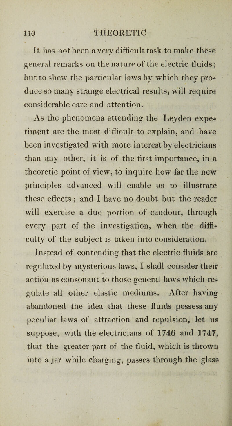 It has not been a very difficult task to make these general remarks on the nature of the electric fluids; but to shew the particular laws by which they pro¬ duce so many strange electrical results, will require considerable care and attention. As the phenomena attending the Leyden expe* riment are the most difficult to explain, and have been investigated with more interest by electricians than any other, it is of the first importance, in a theoretic point of view, to inquire how far the new principles advanced will enable us to illustrate; these effects ; and I have no doubt but the reader will exercise a due portion of candour, through every part of the investigation, when the diffi* culty of the subject is taken into consideration, Instead of contending that the electric fluids are regulated by mysterious laws, I shall consider their action as consonant to those general laws which re¬ gulate all other elastic mediums. After having abandoned the idea that these fluids possess any peculiar laws of attraction and repulsion, let us suppose, with the electricians of 1746 and 1747, that the greater part of the fluid, which is thrown into a jar while charging, passes through the glass