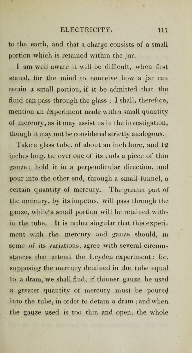 to the earth, and that a charge consists of a small portion which is retained within the jar. I am well aware it will be difficult, when first stated, for the mind to conceive how a jar can retain a small portion, if it be admitted that the fluid can pass through the glass ; I shall, therefore, mention an Experiment made with a small quantity of mercury, as it may assist us in the investigation, though it may not be considered strictly analogous. Take a glass tube, of about an inch bore, and 12 inches long, tie over one of its ends a piece of thin gauze ; hold it in a perpendicular direction, and pour into the other end, through a small funnel, a certain quantity of mercury. The greater part of the mercury, by its impetus, will pass through the gauze, while*a small portion will be retained with¬ in the tube. It is rather singular that this experi¬ ment with the mercury and gauze should, in some of its variations, agree with several circum¬ stances that attend the Leyden experiment ; for, supposing the mercury detained in the tube equal to a dram, we shall find, if thinner gauze be used a greater quantity of mercury must be poured into the tube, in order to detain a dram ; and when the gauze used is too thin and open, the whole