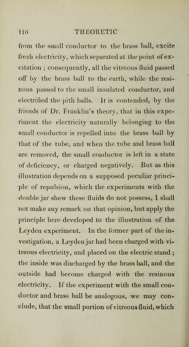 from the small conductor to the brass ball, excite fresh electricity, which separated at the point of ex¬ citation ; consequently, all the vitreous fluid passed off by the brass ball to the earth, while the resi¬ nous passed to the small insulated conductor, and electrified the pith balls. It is contended, by the friends of Dr. Franklin’s theory, that in this expe¬ riment the electricity naturally belonging to the small conductor is repelled into the brass ball by that of the tube, and when the tube and brass ball are removed, the small conductor is left in a State of deficiency, or charged negatively* But as this illustration depends on a supposed peculiar princi* pie of repulsion, which the experiments with the double jar shew these fluids do not possess, I shall not make any remark on that opinion* but apply the principle here developed to the illustration of the Leyden experiment. In the former part of the in¬ vestigation, a Leyden jar had been charged with vi¬ treous electricity, and placed on the electric stand ; the inside was discharged by the brass ball, and the outside had become charged with the resinous electricity. If the experiment with the small con¬ ductor and brass ball be analogous, we may con* elude, that the small portion of vitreous fluid, which