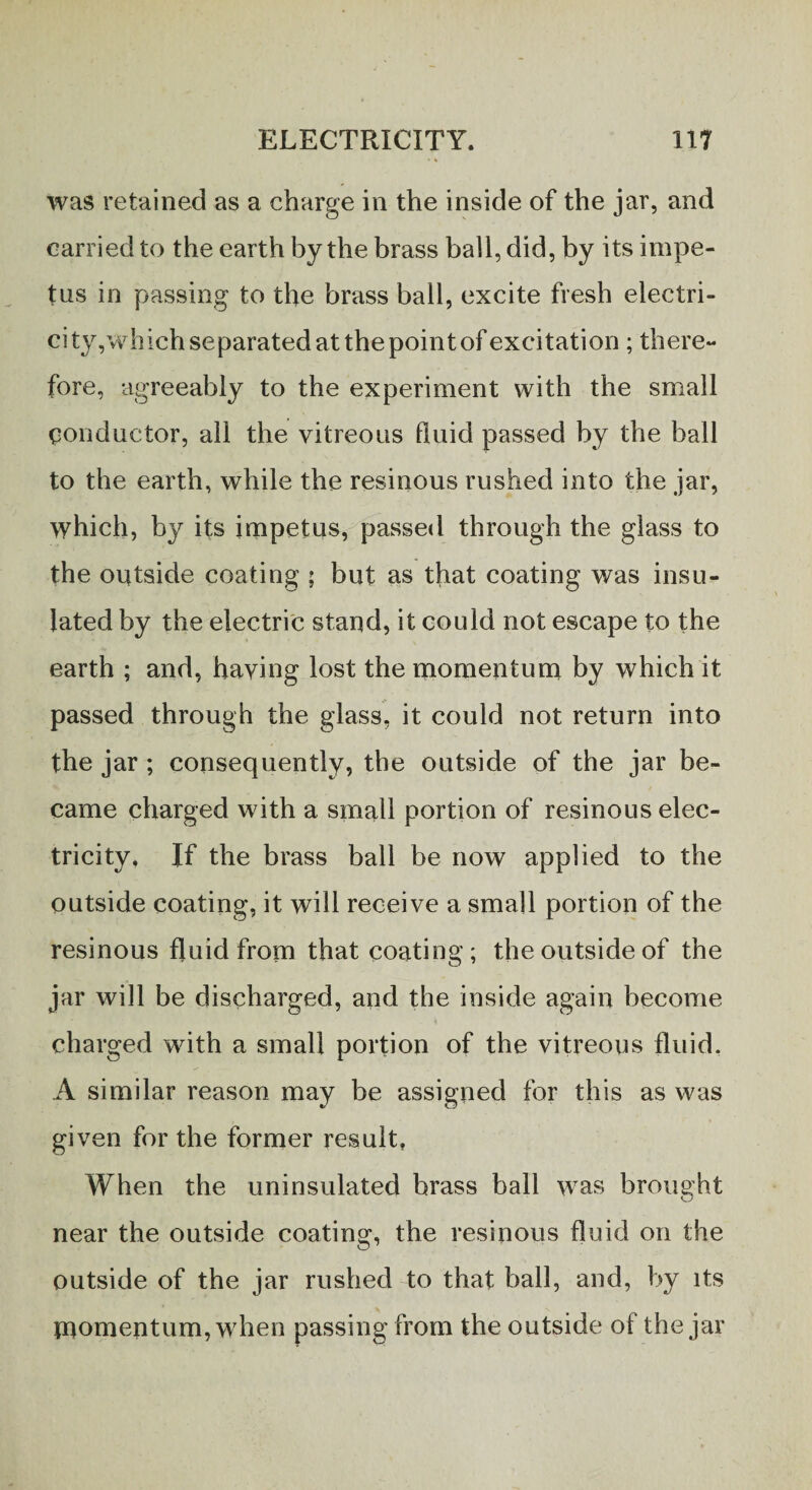 was retained as a charge in the inside of the jar, and carried to the earth by the brass ball, did, by its impe¬ tus in passing to the brass ball, excite fresh electri- city ,whichseparatedatthepointofexcitation; there¬ fore, agreeably to the experiment with the small Conductor, all the vitreous fluid passed by the ball to the earth, while the resinous rushed into the jar, which, by its impetus, passed through the glass to the outside coating ; but as that coating was insu¬ lated by the electric stand, it could not escape to the earth ; and, haying lost the momentum by which it passed through the glass, it could not return into the jar ; consequently, the outside of the jar be¬ came charged with a small portion of resinous elec¬ tricity, If the brass ball be now applied to the outside coating, it will receive a small portion of the resinous fluid from that coating ; the outside of the jar will be discharged, and the inside again become charged with a small portion of the vitreous fluid, A similar reason may be assigned for this as was given for the former result. When the uninsulated brass ball was brought near the outside coating, the resinous fluid on the outside of the jar rushed to that ball, and, by its momentum, when passing from the outside of the jar