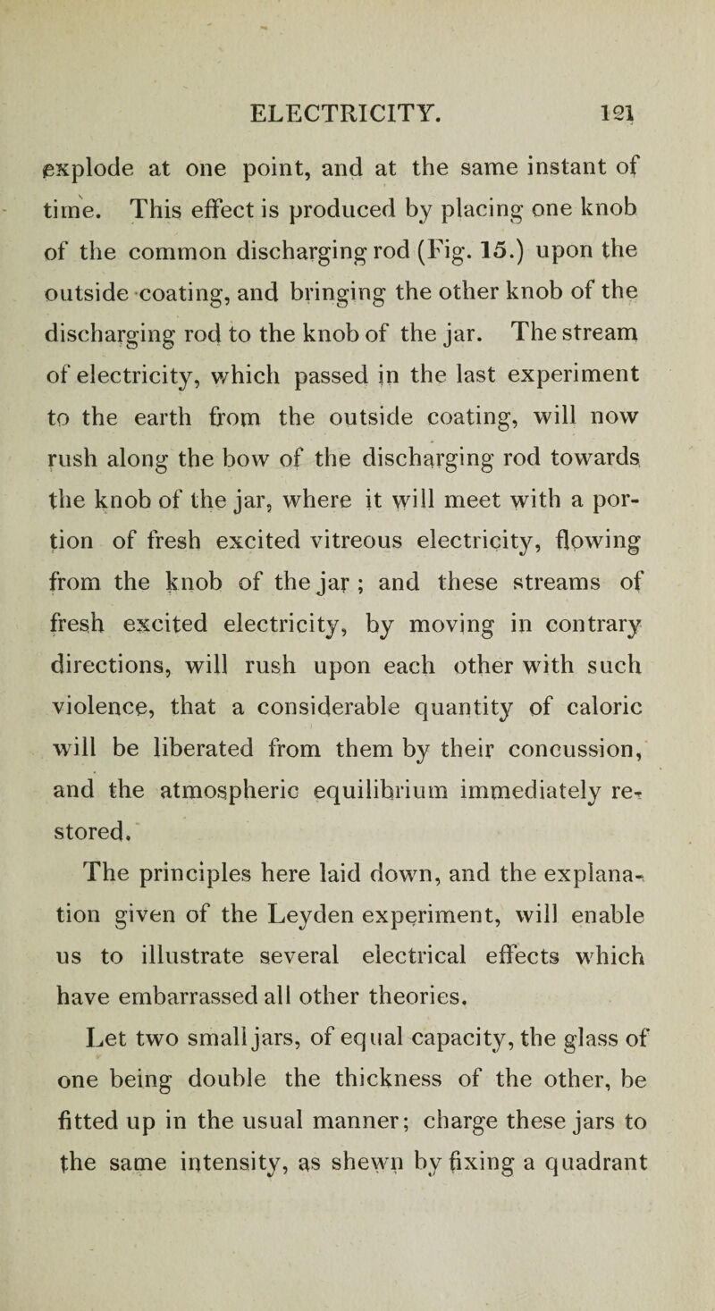 explode at one point, and at the same instant of time. This effect is produced by placing one knob of the common discharging rod (Fig. 15.) upon the outside coating, and bringing the other knob of the discharging rod to the knob of the jar. The stream of electricity, which passed in the last experiment to the earth from the outside coating, will now rush along the bow of the discharging rod towards the knob of the jar, where it will meet with a por¬ tion of fresh excited vitreous electricity, flowing from the knob of the jar; and these streams of fresh excited electricity, by moving in contrary directions, will rush upon each other with such violence, that a considerable quantity of caloric will be liberated from them by their concussion, and the atmospheric equilibrium immediately re^ stored. The principles here laid down, and the explana-, tion given of the Leyden experiment, will enable us to illustrate several electrical effects which have embarrassed all other theories. Let two small jars, of equal capacity, the glass of one being double the thickness of the other, be fitted up in the usual manner; charge these jars to the same intensity, as shewn by fixing a quadrant