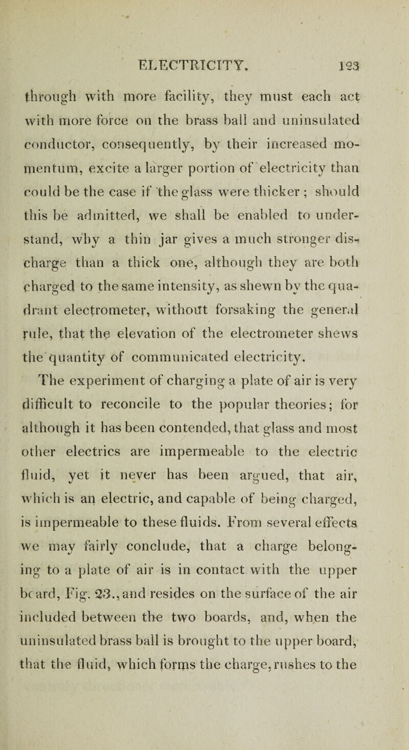 through with more facility, they must each act with more force on the brass bail and uninsulated conductor, consequently, by their increased mo¬ mentum, excite a larger portion of electricity than could be the case if the glass were thicker ; should this be admitted, we shall be enabled to under¬ stand, why a thin jar gives a much stronger dis¬ charge than a thick one, although they are both charged to the same intensity, as shewn by the qua¬ drant electrometer, without forsaking the general rule, that the elevation of the electrometer shews the quantity of communicated electricity. The experiment of charging a plate of air is very difficult to reconcile to the popular theories; for although it has been contended, that glass and most other electrics are impermeable to the electric fluid, yet it never has been argued, that air, which is an electric, and capable of being charged, is impermeable to these fluids. From several effects we may fairly conclude, that a charge belong¬ ing to a plate of air is in contact with the upper beard, Fig. 23.,and resides on the surface of the air included between the two boards, and, when the uninsulated brass ball is brought to the upper board, that the fluid, which forms the charge, rushes to the