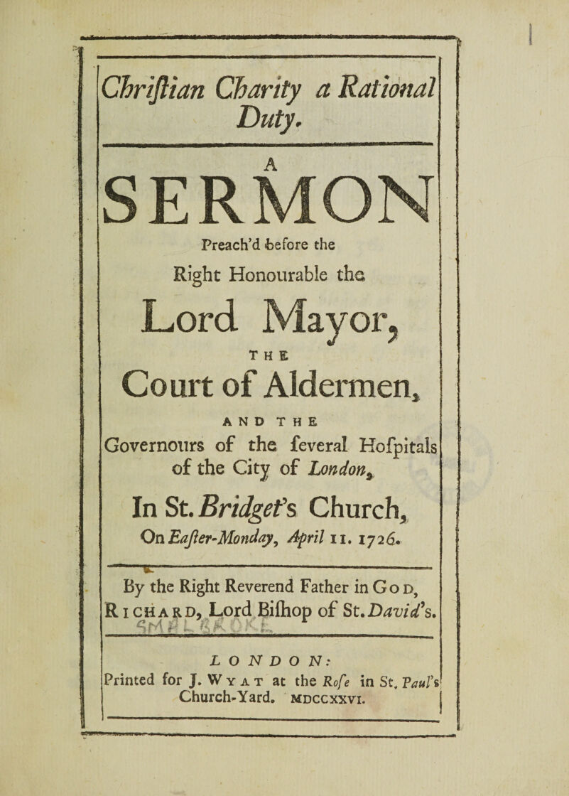 1 Chriftian Charity a Rational Duty, j SERMON] Preach’d ■before the j Right Honourable the Lord Mayor, THE Court of Aldermen* A N D T H E -.1 Governours of the feveral Hofpitals of the City of London9 In St. Bridget's Church, On Eager-Monday, April n. 1726. j By the Right Reverend Father in G 0 d, Richard, Lord Biftiop of St. David’s. LONDON: Printed for J. W y a t at the Rofe in St, Vaufs Church-Yard, mdccxxvi. j J