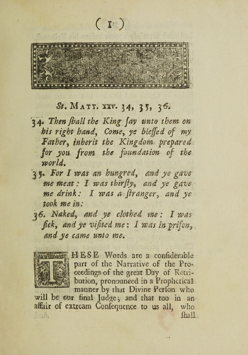 St. Matt. xxv. 34, 33,. 36. 34. T^j?« Jball the King fay unto them on his right hand, Come, ye bleffed of my Father, inherit the Kingdom.* prepared for you from the foundation of the world. 2 5, for J hungred, and ye gave me meat: I was thirfly, me drink: I was a fir anger, and ye took me in: 36. Naked, and ye clothed me: I was fck3 and ye vifted me: I was in prifon,, and ye came unto me. HESE Words are a confiderable part of the Narrative of the Pro¬ ceedings of the great Day of Retri¬ bution, pronounced in a Prophetical manner by that Divine Perfon who will be our final Judge-, and that too in an affair of extream Confequence to us all, who , '  ' IhalL