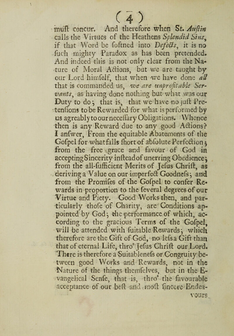 imuft concur. And therefore when St. Auflin calls the Virtues of the Heathens Splendid Sins9 if that Word be foftned into Defects, it is no fuch mighty Paradox as has been pretendede And indeed this is not only clear from the Na¬ ture of Moral Addons, but we are taught by our Lord himfelf, that when we have done all that is commanded us, we are unprofitable Ser¬ vants, as having done nothing but what was our Duty to do that is, that we have no juft Pre- tenfions to be Rewarded for what is performed by us agreably to our necelfary Obligations. Whence then is any Reward due to any good Actions? I anfwer, From the equitable Abatements of the Gofpel for what falls fhortof abfolute Perfection} from the free -grace and favour of God in accepting Sincerity infteadof unerring Obedience} from the all-fufficient Merits of Jefus Chrift, as deriving a Value on our imperfeft Goodnefs*, and from the Promifes of the Gofpel to confer Re« wards in proportion to the feveral degrees of our Virtue and Piety. Good Works then, and par¬ ticularly thofe of Charity, are Conditions ap¬ pointed by God:, the performance of which, ac¬ cording to the gracious Terms of the Gofpel, will be attended with fuitable. Rewards} which therefore are the Gift of God, ' no Ms a Gift than that of eternal Life, thro5 Jefus Chrift our Lordc There is therefore a Suitablenefs or Congruity be¬ tween good Works and Rewards, not in the Nature of the things themfelves, but in the E- vangelical Senfe, that is, thro’ the favourable acceptance of our beft and moft fincete Endea¬ vours