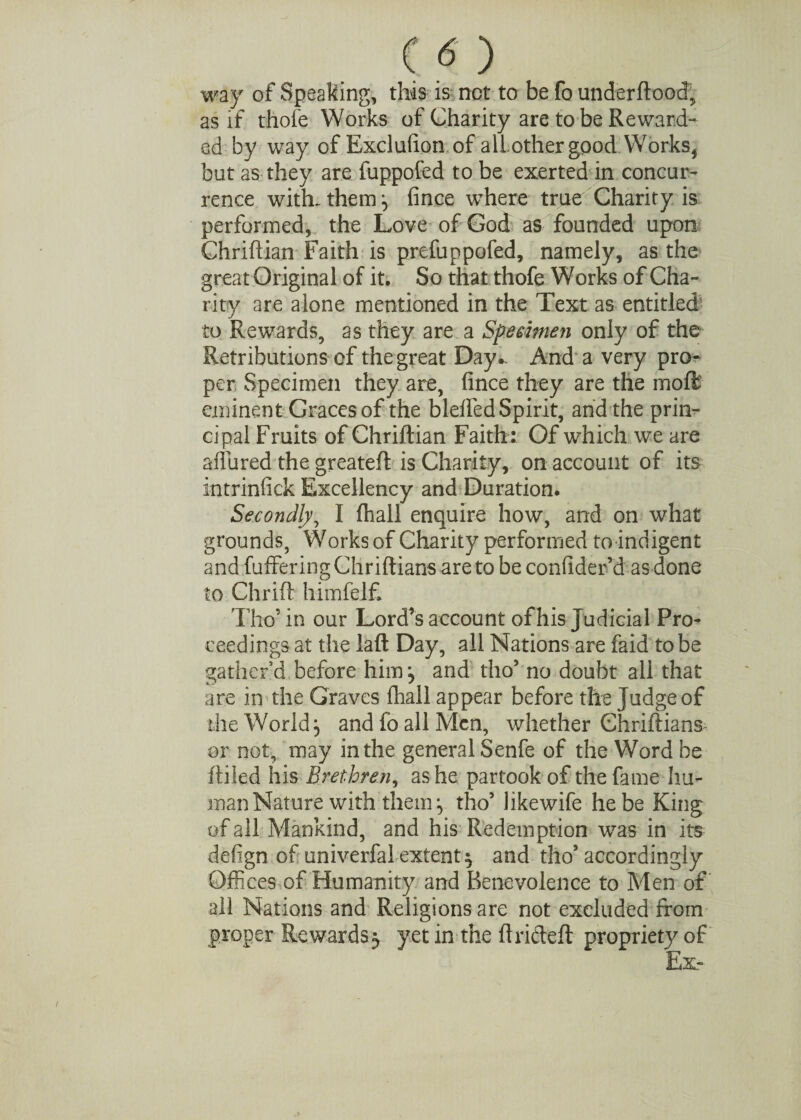 way of Speaking, this is not to be fo underftood, as if thole Works of Charity are to be Reward¬ ed by way of Exclusion of allothergpod Works* but as they are fuppofed to be exerted in concur¬ rence with-them:, fince where true Charity is performed, the Love of God as founded upon Chriftian Faith is prefuppofed, namely, as the great Original of it. So that thofe Works of Cha¬ rity are alone mentioned in the Text as entitled' to Rewards, as they are a Specimen only of the Retributions of the great Day.. And a very pro¬ per Specimen they are, fince they are the moft eminent Graces of the blelfed Spirit, and the prin¬ cipal Fruits of Chriftian Faith: Of which we are affured the greateft is Charity, on account of its intrinfick Excellency and Duration. Secondly, I fliall enquire how, and on what grounds, Works of Charity performed to indigent and fuffering Chriftians are to be confider’d as done to Chrift himfelf. Tho’ in our Lord’s account of his Judicial Pro¬ ceedings at the laft Day, all Nations are faid to be gather’d before him, and tho’ no doubt all that are in the Graves fhall appear before the Judge of the World} and fo all Men, whether Chriftians or not, may in the general Senfe of the Word be ftiled his Brethren, as he partook of the fame hu¬ man Nature with them ^ tho’ likewife he be King of all Mankind, and his Redemption was in its defign of univerfal extent $ and tho5 accordingly Offices of Humanity and Benevolence to Men of all Nations and Religions are not excluded from proper Rewards 5 yet in the ftricteft propriety of Ex-