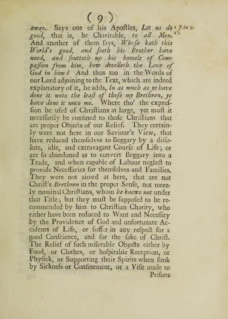 way.- Says one of his Apoftles, Let us do1 Johns*, good,, that is, be Charitable, to all Men.17’ And another of them fays, Whcfo hath this World's good, and feeth his Brother have needy and jhutteth up his bowels of Com- pajjion from him, how dwelleth the Love of God in him? And thus too in the Words of our Lord adjoining to the Text, which are indeed explanatory of it, he adds. In as much as ye have done it unto the leaf of thefe my Brethren, ye have done it unto me. Where tho’ the expref- fion be ufed of Chriftians at large, yet muft it neceffarily be confined to. thofe Chriftians that are proper Objecls of our Relief, They certain¬ ly were not here in our Saviour’s View, that have reduced themfelves to Beggary by a diifo- iute, idle, and extravagant Courfe of Life} or are fo abandoned as to convert Beggary into a Trade, and when capable of Labour negled to provide Neceflaries for themfelves and Families. They were not aimed at here, that are not ChrifFs Brethren in the proper Senfe, not mere¬ ly nominalChriftians, whom he knows not under that Title} but they muft be fuppofed to be re¬ commended by him to Chriftian Charity, who either have been reduced to Want and Neceffity by the Providence of God and unfortunate Ac¬ cidents of Life, or fuffer in any refped for a good Confcience, and for the fake of Chrift* The Relief of fuch miferable Objeds either by Food, or Clothes, or hofpitable Reception, or Phyfick, or Supporting their Spirits when funk by Sicknefs or Confinement, or a Vifit made to Prifons