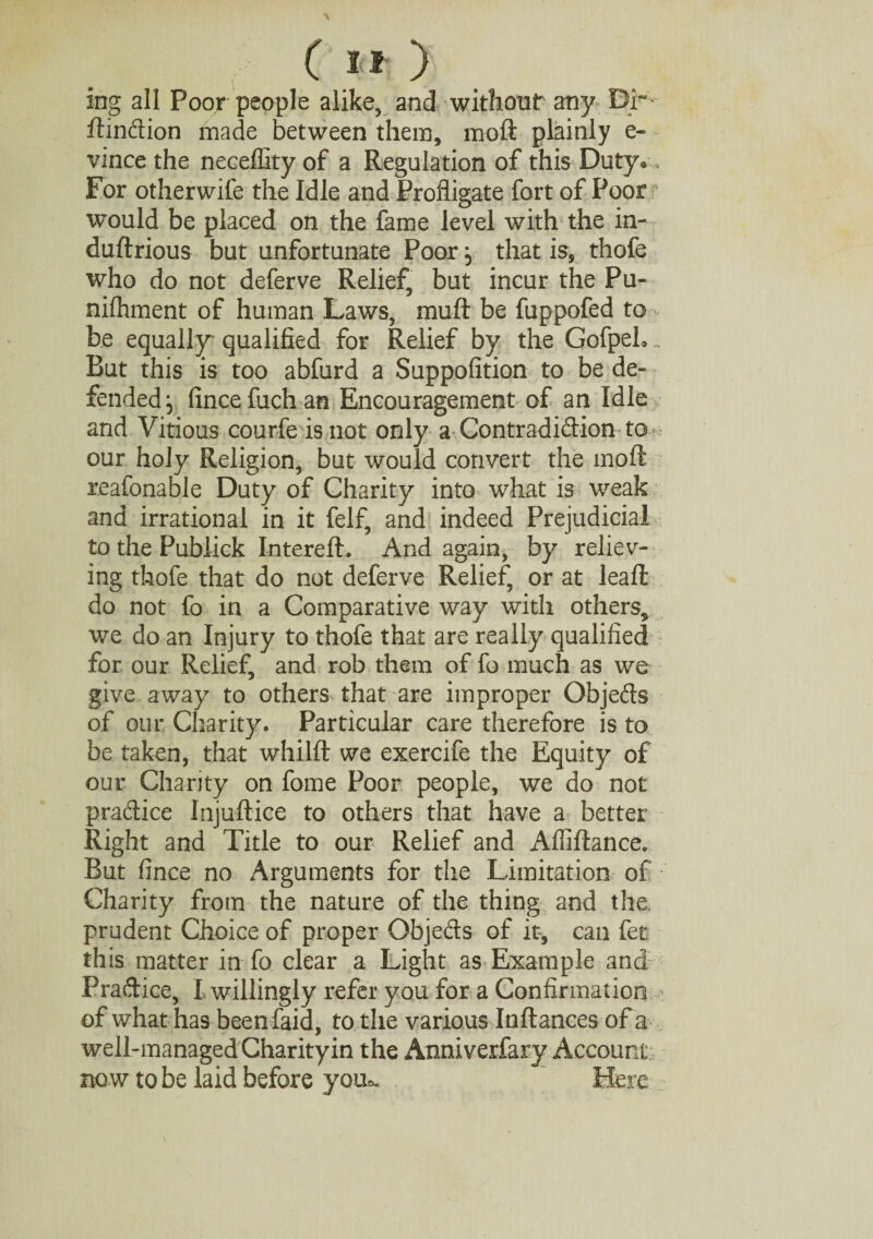 C »■* ) ing all Poor people alike, and without any Dr ftindion made between them, moft plainly e- vince the neceffity of a Regulation of this Duty®, For otherwile the Idle and Profligate fort of Poor would be placed on the fame level with the in- duftrious but unfortunate Poor} that is, thofe who do not deferve Relief, but incur the Pu- nifhment of human Laws, muft be fuppofed to be equally qualified for Relief by the GofpeL But this is too abfurd a Suppofition to be de¬ fended fincefuchan Encouragement of an Idle and Vitious courfe is not only a Contradidion to our holy Religion, but would convert the moft reafonable Duty of Charity into what is weak and irrational in it felf, and indeed Prejudicial to the Publick Intereft. And again, by reliev¬ ing thofe that do not deferve Relief, or at leaft do not fo in a Comparative way with others, we do an Injury to thofe that are really qualified for our Relief, and rob them of fo much as we give away to others that are improper Objeds of our Charity. Particular care therefore is to be taken, that whilft we exercife the Equity of our Chanty on fome Poor people, we do not pradice Injuftice to others that have a better Right and Title to our Relief and Affiftance. But fince no Arguments for the Limitation of Charity from the nature of the thing and the, prudent Choice of proper Objeds of it, can let this matter in fo clear a Light as Example and Pradice, I willingly refer you for a Confirmation of what has beenfaid, to the various Inftances of a well-managed Charityin the Anniverfary Account now to be laid before you*. Here