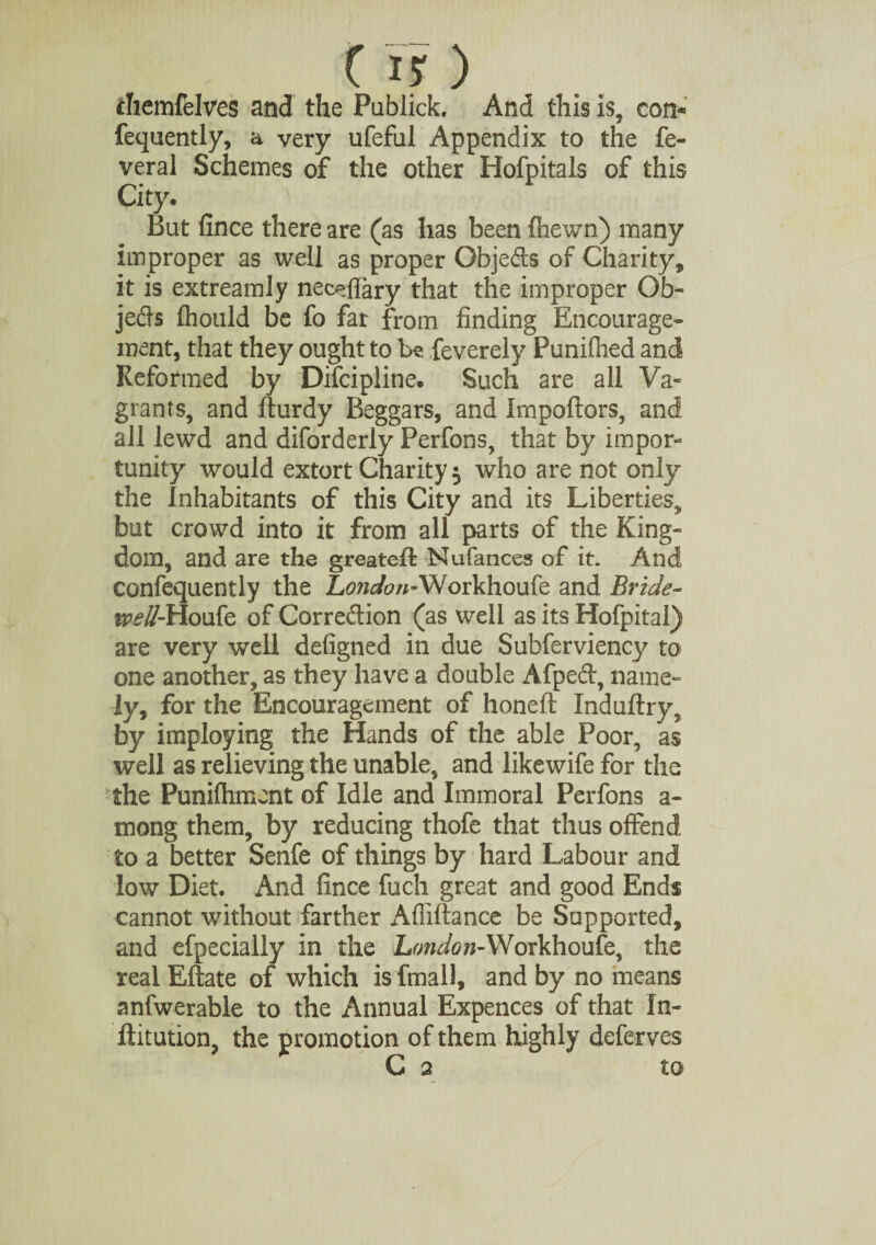 ihemfdves and the Publick. And this is, con- fequently, a very ufeful Appendix to the fe- veral Schemes of the other Hofpitais of this City. But finee there are (as has been fhewn) many improper as well as proper Gbjeds of Charity, it is extreamly neceftary that the improper Ob¬ jects fhould be fo far from finding Encourage¬ ment, that they ought to be feverely Puniflied and Reformed by Difcipline. Such are all Va¬ grants, and fturdy Beggars, and Importers, and all lewd and diforderly Perfons, that by impor¬ tunity would extort Charity $ who are not only the Inhabitants of this City and its Liberties, but crowd into it from all parts of the King¬ dom, and are the greatert Nufances of it. And confequently the London-Workhoufe and Bride- t*?£#-Houfe of Correction (as well as its Hofpital) are very well defigned in due Subferviency to one another, as they have a double Afped, name¬ ly, for the Encouragement of honeft Induftry, by imploying the Hands of the able Poor, as well as relieving the unable, and likewife for the the Punifhmcnt of Idle and Immoral Perfons a- mong them, by reducing thofe that thus offend to a better Senfe of things by hard Labour and low Diet. And fince fuch great and good Ends cannot without farther Afliftance be Supported, and efpecially in the London-Workhoufe, the real Eftate of which is fmall, and by no means anfwerable to the Annual Expences of that In- ftitution, the promotion of them highly deferves