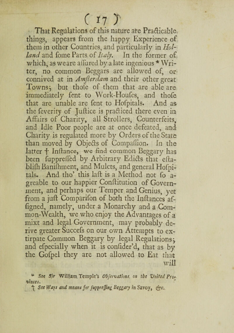 . ( *7 ? That Regulations of this nature are Pradicable, things, appears from the happy Experience of them in other Countries, and particularly in Hol¬ land and fome Parts of Italy. In the former of which, as we are allured by a late ingenious * Wri¬ ter, no common Beggars are allowed of, or connived at in Amjlerdam and their other great Towns j but thole of them that are able are immediately fent to Work-Houfes, and thofe that are unable are fent to Hofpitals. And as the feverity of Juftice is practiced there even in Affairs of Charity, all Strollers, Counterfeits, and Idle Poor people are at once defeated, and Charity is regulated more by Orders of the State than moved by Objects of Companion. In the latter f Indance, we find common Beggary has been fuppreffed by Arbitrary Edidts that efta- blifh Banifhment, and Mulcts, and general Hofpi¬ tals. And tho5 this lad is a Method not fo a- greable to our happier Confutation of Govern¬ ment, and perhaps our Temper and Genius, yet from a juft Comparifon of both the Inftances a ft figned, namely, under a Monarchy and a Com¬ mon-Wealth, we who enjoy the Advantages of a mixt and legal Government, may probably de¬ rive greater Succefs on our own Attempts to ex¬ tirpate Common Beggary by legal Regulations j and efpecially when it is confider’d, that as by the Gofpel they are not allowed to Eat that will j* See Sir William. Templets Obfervations: on the United Pro?., winces* \ See Ways and means for fnpprejfwg Beggary/ in Savoy,