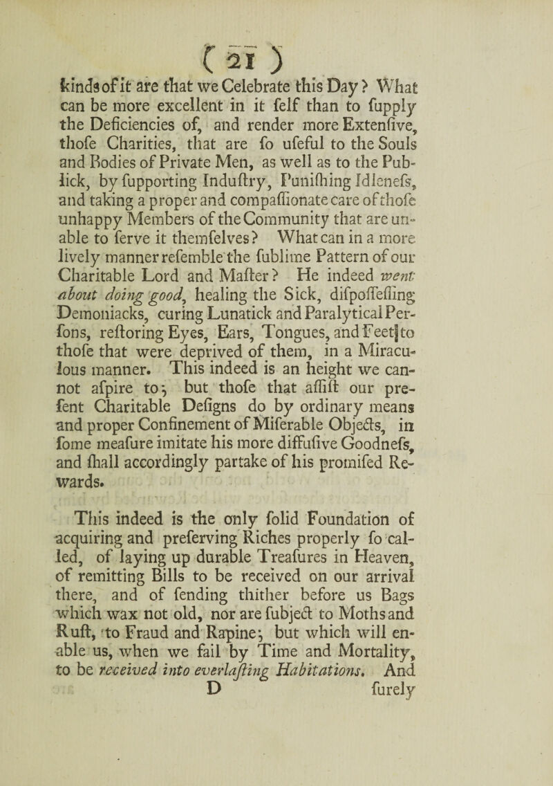 kinds of it are that we Celebrate this Day > What can be more excellent in it felf than to fupply the Deficiencies of, and render more Extenfive, thofe Charities, that are fo ufeful to the Souls and Bodies of Private Men, as well as to the Pub- lick, by fupporting Induftry, Punifhing Idlenefs, and taking a proper and compaffionatecare of thofe unhappy Members of the Community that are un¬ able to ferve it themfelves ? What can in a more lively manner referable the fublime Pattern of our Charitable Lord and Mailer ? He indeed went about doing good, healing the Sick, difpoffefiing Demoniacks, curing Lunatick and Paralytical Per¬ rons, reftoring Eyes, Ears, Tongues, and Feet] to thofe that were deprived of them, in a Miracu¬ lous manner. This indeed is an height we can¬ not afpire to*, but thofe that affift our pre- fent Charitable Defigns do by ordinary means and proper Confinement of Miferable Objeds, in fome meafure imitate his more difFufive Goodnefs, and fliall accordingly partake of his promifed Re¬ wards. This indeed is the only folid Foundation of acquiring and preferving Riches properly fo cal¬ led, of laying up durable Treafures in Heaven, of remitting Bills to be received on our arrival there, and of fending thither before us Bags which wax not old, nor are fubjed to Moths and Ruft, to Fraud and Rapine*, but which will en¬ able us, when we fail by Time and Mortality, to be received into ever lofting Ha bit at mis. And D furely