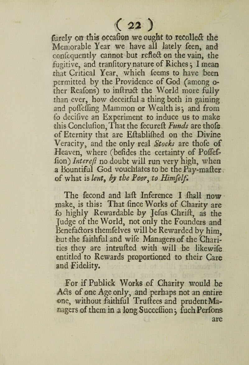 furely on this occafion we ought to recoiled the Memorable Year we have all lately feen, and contequently cannot but refle&on the vain, the fugitive, and tranfitory nature of Riches j I mean that Critical Year, which feems to have been permitted by the Providence of God (among o iher Reafons) to inftrud the World more fully than ever, how deceitful a thing both in gaining and pofleffing Mammon or Wealth is *5 and from fo decifive an Experiment to induce us to make this Conclufion, That the fecureft Funds are thofs of Eternity that are Eftabliihed on the Divine Veracity, and the only real Stocks are thofe of Heaven, where (befides the certainty of Poffef- fion) Interefi no doubt will run very high, when a Bountiful God vouchlafes to be the Pay-mafter of what is le?it9 by the Poor, to Himfelfi * . i The fecond and laft Inference I fhall now make, is this: That fince Works of Charity are fo highly Rewardable by Jefus Chrift, as the judge of the World, not only the Founders and Benefaftors themfelves will be Rewarded by him, but the faithful and wife Managers of the Chari¬ ties they are intrufted with will be likewife entitled to Rewards proportioned to their Care and Fidelity. For if Publick Works of Charity would be Acts of one Age only, and perhaps not an entire one, without faithful Truftees and prudentMa- nagers of them in a long Succeflion j fuch Perfons are