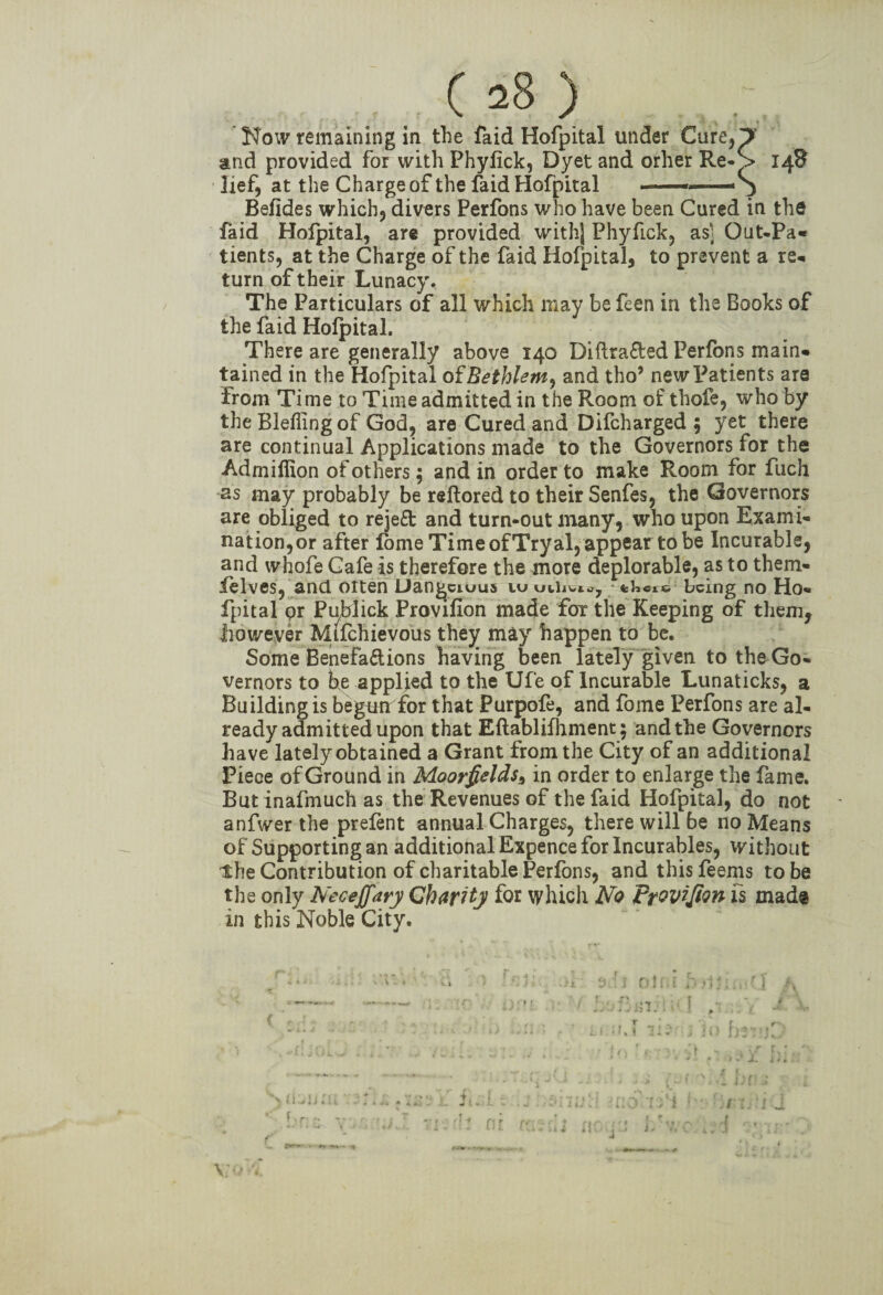 Now remaining in the faid Hofpital under Cure* and provided for with Phylick, Dyet and orher Re¬ lief, at the Charge of the faid Hofpital ■ ■ ■ — - Befides which, divers Perfons who have been Cured in the faid Hofpital, are provided withj PhyfLck, as] Out-Pa* tients, at the Charge of the faid Hofpital, to prevent a re* turn of their Lunacy. The Particulars of all which may be feen in the Books of the faid Hofpital. There are generally above 140 Diftra&ed Perfons main* tained in the Hofpital oand tho’ new Patients are from Time to Time admitted in the Room of thofe, who by theBleflingof God, are Cured and Difcharged ; yet there are continual Applications made to the Governors for the Admiffion of others; and in order to make Room for fuch as may probably be reftored to their Senfes, the Governors are obliged to rejeft and turn-out many, who upon Exami¬ nation,or after lome Time of Tryal, appear to be Incurable, and whofe Cafe is therefore the more deplorable, as to them- ielves, and otten Uangciuus iu uihwt^ tkcic being no Ho¬ fpital pr Puhlick Proviflon made for the Keeping of them, .however Mifchievous they may happen to be. Some Benefa&ions having been lately given to the Go¬ vernors to be applied to the Ufe of Incurable Lunaticks, a Building is begtmrfor that Purpofe, and fome Perfons are al¬ ready admitted upon that Eftablifhment; and the Governors have lately obtained a Grant from the City of an additional Piece of Ground in Moorfelds* in order to enlarge the fame. But inafmuch as the Revenues of the faid Hofpital, do not anfwerthe prefent annual Charges, there will be no Means of Supporting an additional Expence for Incurables, without the Contribution of charitable Perfons, and this feems to be the only bfeceffary Charity for which No Frwifion is made in this Noble City. I I , •* {*■' ■ i)l v 1