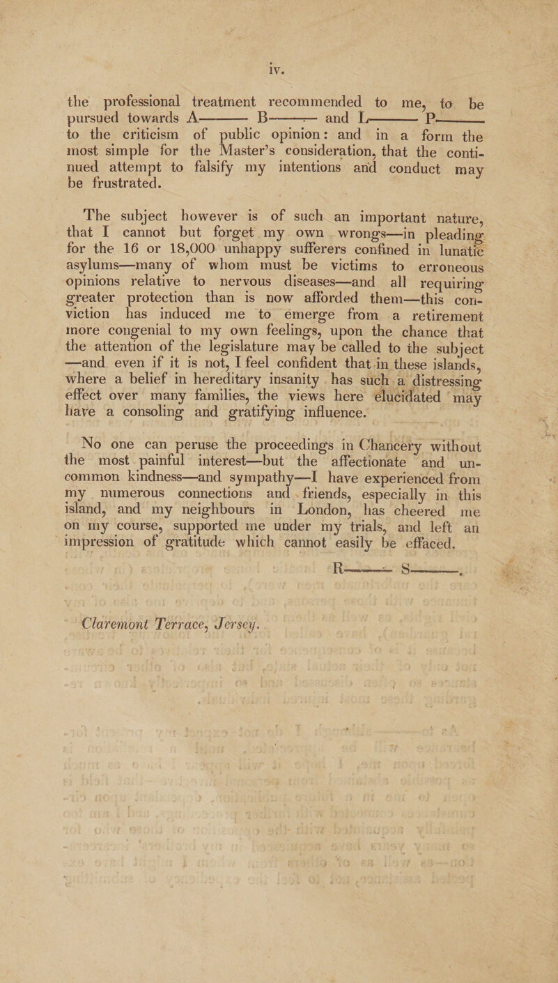 IV. the professional treatment recommended to me, to be pursued towards A- B-r— and L- P—_ to the criticism of public opinion: and in a form the most simple for the Master’s consideration, that the conti¬ nued attempt to falsify my intentions and conduct may be frustrated. The subject however is of such an important nature, that I cannot but forget my own wrongs—in pleading for the 16 or 18,000 unhappy sufferers confined in lunatic asylums—many of whom must be victims to erroneous opinions relative to nervous diseases—and ali requiring greater protection than is now afforded them—this con¬ viction has induced me to emerge from a retirement more congenial to my own feelings, upon the chance that the attention of the legislature may be called to the subject —and even if it is not, I feel confident that in these islands, where a belief in hereditary insanity has such a distressing effect over many families, the views here elucidated may have a consoling and gratifying influence. No one can peruse the proceedings in Chancery without the most painful interest—but the affectionate and un¬ common kindness—and sympathy—I have experienced from my numerous connections and friends, especially in this island, and my neighbours in London, has cheered me on my course, supported me under my trials, and left an impression of gratitude which cannot easily be effaced. - ; S-—. Claremont Terrace, Jersey.