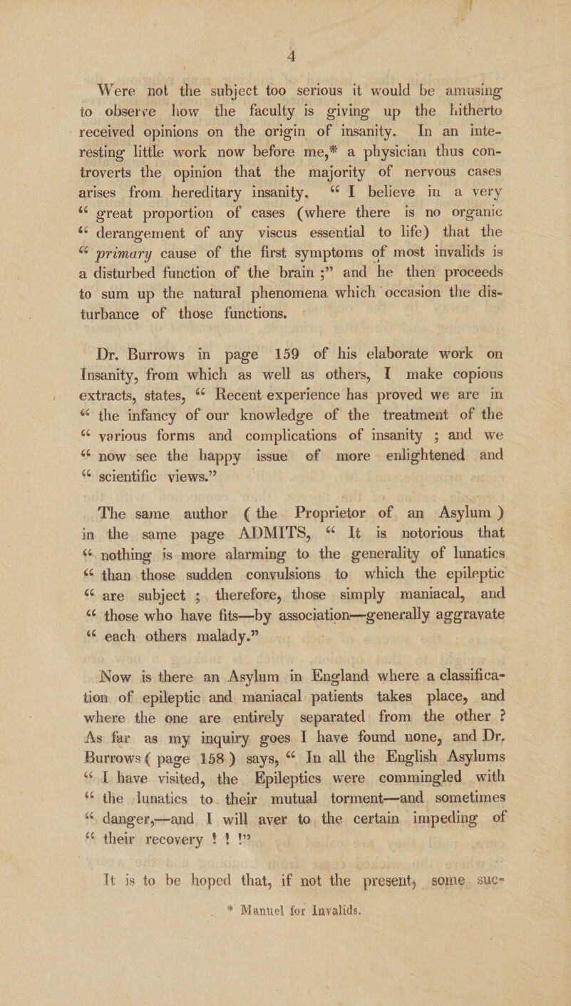 Were not the subject too serious it would be amusing' to observe how the faculty is giving up the hitherto received opinions on the origin of insanity. In an inte¬ resting little work now before me,* a physician thus con¬ troverts the opinion that the majority of nervous cases arises from hereditary insanity, 6C I believe in a very u great proportion of cases (where there is no organic derangement of any viscus essential to life) that the u primary cause of the first symptoms of most invalids is a disturbed function of the brain and he then proceeds to sum up the natural phenomena which occasion the dis¬ turbance of those functions. Dr. Burrows in page 159 of his elaborate work on Insanity, from which as well as others, I make copious extracts, states, 66 Recent experience has proved we are in u the infancy of our knowledge of the treatment of the a various forms and complications of insanity ; and we u now see the happy issue of more enlightened and w scientific views.” The same author ( the Proprietor of an Asylum ) in the same page ADMITS, 66 It is notorious that a nothing is more alarming to the generality of lunatics a than those sudden convulsions to which the epileptic u are subject ; therefore, those simply maniacal, and a those who have fits—by association—generally aggravate u each others malady.” Now is there an Asylum in England where a classifica¬ tion of epileptic and maniacal patients takes place, and where the one are entirely separated from the other ? As far as my inquiry goes I have found none, and Dr, Burrows ( page 158 ) says, 66 In all the English Asylums u I have visited, the Epileptics were commingled with a the lunatics to their mutual torment—and sometimes a danger,—and I will aver to the certain impeding of their recovery ! ! !” It is to be hoped that, if not the present, some sue- * Manuel for Invalids.