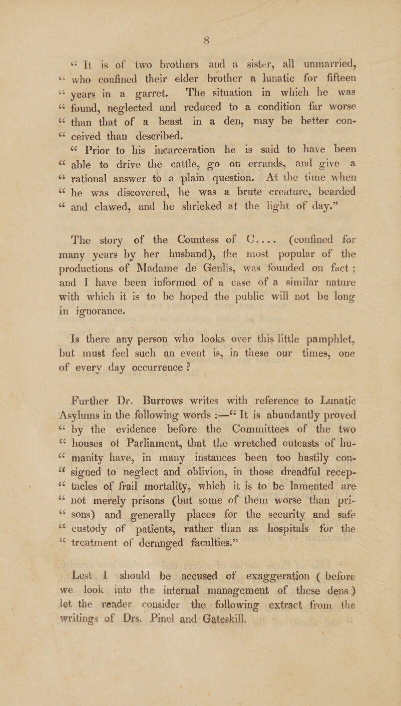 “It is of two brothers and a sister, all unmarried, “ who confined their elder brother a lunatic for fifteen “ years in a garret. The situation in which he was “ found, neglected and reduced to a condition far worse “ than that of a beast in a den, may be better con- 44 ceived than described. u Prior to his incarceration he is said to have been “ able to drive the cattle, go on errands, and give a “ rational answer to a plain question. At the time when “ he was discovered, he was a brute creature, bearded 44 and clawed, and he shrieked at the light of day.” The story of the Countess of C..., (confined for many years by her husband), the most popular of the productions of Madame de Genlis, was founded on fact ; and I have been informed of a case of a similar nature with which it is to be hoped the public will not be long in ignorance. Is there any person who looks over this little pamphlet, but must feel such an event is, in these our times, one of every day occurrence ? Further Dr. Burrows writes with reference to Lunatic Asylums in the following words :«—44 It is abundantly proved 44 by the evidence before the Committees of the two 44 houses of Parliament, that the wretched outcasts of hu- 44 manity have, in many instances been too hastily con- u signed to neglect and oblivion, in those dreadful recep- 44 tacles of frail mortality, which it is to be lamented are 44 not merely prisons (but some of them worse than pri- 44 sons) and generally places for the security and safe 44 custody of patients, rather than as hospitals for the 44 treatment of deranged faculties.” Lest I should be accused of exaggeration ( before we look into the internal management of these dens) let the reader consider the following extract from the writings of Drs. Pinel and Gateskill.