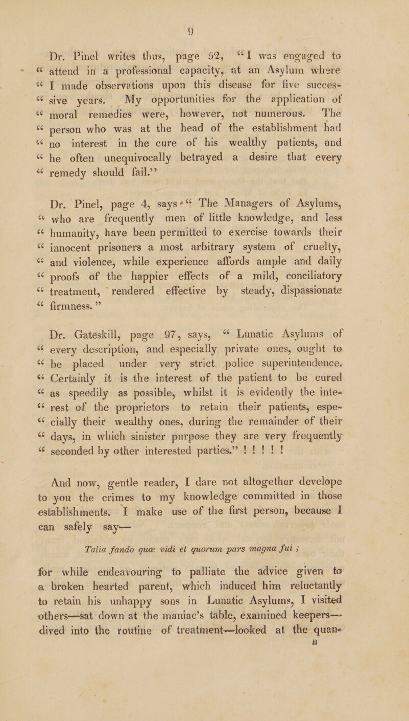 Dr. Pinel writes thus, page 52, 44 I was engaged to a attend in a professional capacity, at an Asylum where « I made observations upon this disease for five succes- u sive years. My opportunities for the application of 44 moral remedies were, however, not numerous. The u person who was at the head of the establishment had 44 no interest in the cure of his wealthy patients, and 44 he often unequivocally betrayed a desire that every 44 remedy should fail.” Dr. Pinel, page 4, says'44 The Managers of Asylums, a who are frequently men of little knowledge, and less 44 humanity, have been permitted to exercise towards their 44 innocent prisoners a most arbitrary system of cruelty, 44 and violence, while experience affords ample and daily 44 proofs of the happier effects of a mild, conciliatory 44 treatment, rendered effective by steady, dispassionate 44 firmness. ” Dr. Gateskill, page 97, says, 44 Lunatic Asylums of 44 every description, and especially private ones, ought to 44 be placed under very strict police superintendence. 44 Certainly it is the interest of the patient to be cured 44 as speedily as possible, whilst it is evidently the kite- 44 rest of the proprietors to retain their patients, espe- 44 cially their wealthy ones, during the remainder of their 44 days, in which sinister purpose they are very frequently 44 seconded by other interested parties.” ! ! ! ! ! And now, gentle reader, I dare not altogether develope to you the crimes to my knowledge committed in those establishments. I make use of the first person, because I can safely say— Talia fando quce vidi et quorum pars magna fui ; for while endeavouring to palliate the advice given to a broken hearted parent, which induced him reluctantly to retain his unhappy sons in Lunatic Asylums, I visited others—sat down at the maniac’s table, examined keepers—* dived into the routine of treatment—looked at, the quam