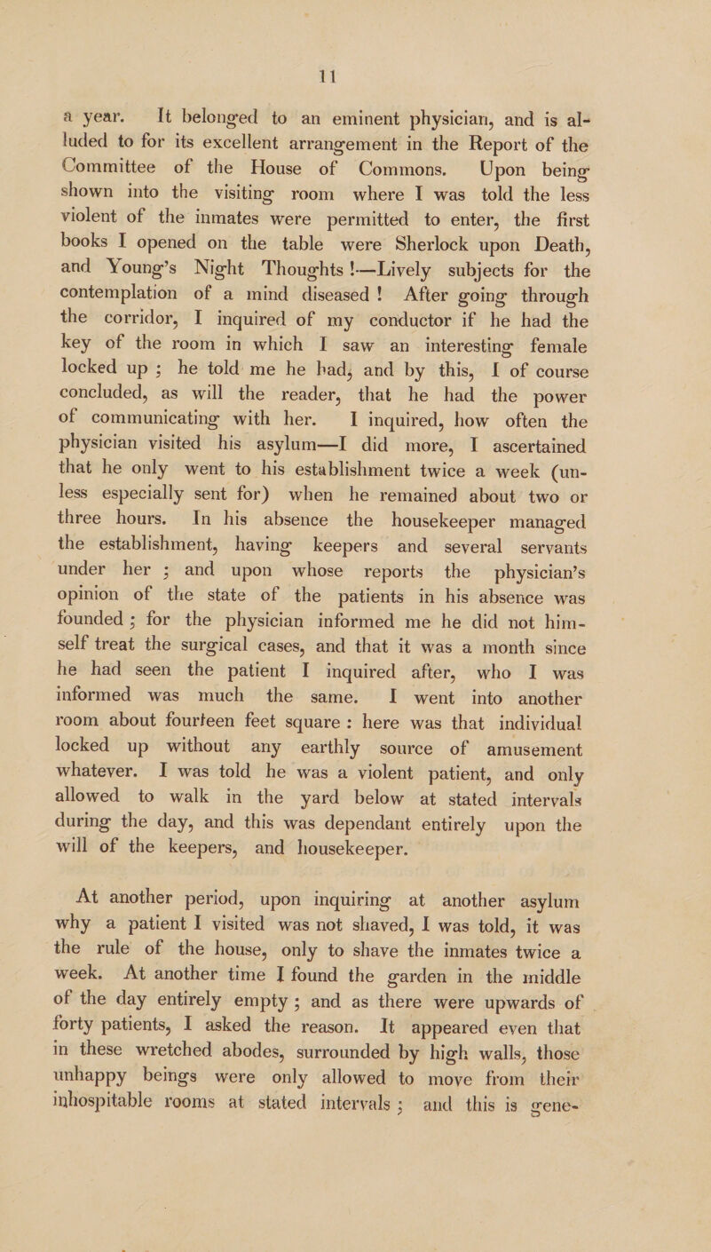 a year. It belonged to an eminent physician, and is al¬ luded to for its excellent arrangement in the Report of the Committee of the House of Commons. Upon being shown into the visiting room where I was told the less violent of the inmates were permitted to enter, the first books I opened on the table were Sherlock upon Death, and \oung’s Night Thoughts!—Lively subjects for the contemplation of a mind diseased ! After going through the corridor, I inquired of my conductor if he had the key of the room in which I saw an interesting female locked up ; he told me he had, and by this, I of course concluded, as will the reader, that he had the power of communicating with her. I inquired, how often the physician visited his asylum—I did more, I ascertained that he only went to his establishment twice a week (un¬ less especially sent for) when he remained about two or three hours. In his absence the housekeeper managed the establishment, having keepers and several servants under her • and upon whose reports the physician’s opinion of the state of the patients in his absence was founded ; for the physician informed me he did not him¬ self treat the surgical cases, and that it was a month since he had seen the patient I inquired after, who I was informed was much the same. I went into another room about fourteen feet square : here was that individual- locked up without any earthly source of amusement whatever. I was told he was a violent patient, and only allowed to walk in the yard below at stated intervals during the day, and this was dependant entirely upon the will of the keepers, and housekeeper. At another period, upon inquiring at another asylum why a patient I visited was not shaved, I was told, it was the rule of the house, only to shave the inmates twice a week. At another time I found the garden in the middle of the day entirely empty ; and as there were upwards of forty patients, I asked the reason. It appeared even that in these wretched abodes, surrounded by high walls, those unhappy beings were only allowed to move from their inhospitable rooms at stated intervals ; and this is irene-