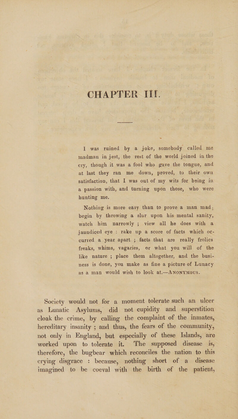 I was ruined by a joke, somebody called me madman in jest, the rest of the world joined in the cry, though it was a fool who gave the tongue, and at last they ran me down, proved, to their own satisfaction, that I was out of my wits for being in a passion with, and turning upon those, who were hunting me. Nothing is more easy than to prove a man mad; begin by throwing a slur upon his mental sanity, watch him narrowly ; view all he does with a jaundiced eye : rake up a score of facts which oc¬ curred a year apart ; facts that are really frolics freaks, whims, vagaries, or what you will of the like nature ; place them altogether, and the busi¬ ness is done, you make as fine a picture of Lunacy as a man would wish to look at.—Anonymous. Society would not for a moment tolerate such an ulcer as Lunatic Asylums, did not cupidity and superstition cloak the crime, by calling the complaint of the inmates, hereditary insanity ; and thus, the fears of the community, not only in England, but especially of these Islands, are worked upon to tolerate it. The supposed disease is, therefore, the bugbear which reconciles the nation to this crying disgrace : because, nothing short of a disease imagined to be coeval with the birth of the patient,