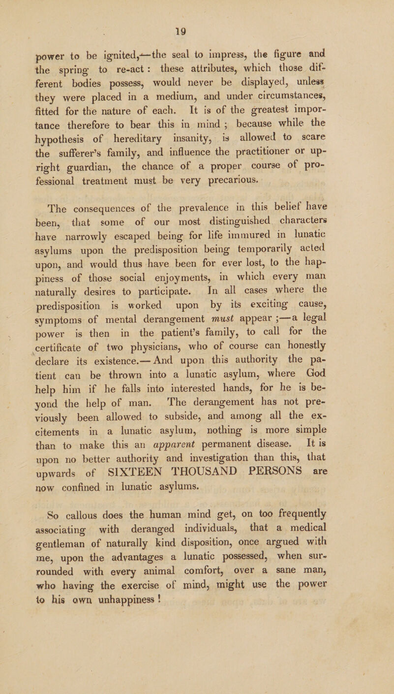 power to be ignited,-*—the seal to impress, the figure and the spring to re-act : these attributes, which those dif¬ ferent bodies possess, would never be displayed, unless they were placed in a medium, and under circumstances, fitted for the nature of each. It is of the greatest impor¬ tance therefore to bear this in mind ; because while the hypothesis of hereditary insanity, is allowed to scare the sufferer’s family, and influence the practitioner or up¬ right guardian, the chance of a proper course of pro¬ fessional treatment must be very precarious. The consequences of the prevalence in this belie! have been, that some of our most distinguished characters have narrowly escaped being for life immured in lunatic asylums upon the predisposition being temporarily acted upon, and would thus have been for ever lost, to the hap¬ piness of those social enjoyments, in which every man naturally desires to participate. In all cases where the predisposition is worked upon by its exciting cause, symptoms of mental derangement must appear ;—a legal power is then in the patient’s family, to call for the certificate of two physicians, who of course can honestly declare its existence.—- And upon this authority the pa¬ tient can be thrown into a lunatic asylum, where God help him if he falls into interested hands, for he is be¬ yond the help of man. The derangement has not pre¬ viously been allowed to subside, and among all the ex¬ citements in a lunatic asylum, nothing is more simple than to make this an apparent permanent disease. It is upon no better authority and investigation than this, that upwards of SIXTEEN THOUSAND PERSONS are now confined in lunatic asylums. So callous does the human mind get, on too frequently associating with deranged individuals, that a medical gentleman of naturally kind disposition, once argued with me, upon the advantages a lunatic possessed, when sur¬ rounded with every animal comfort, over a sane man, who having the exercise of mind, might use the power to his own unhappiness !