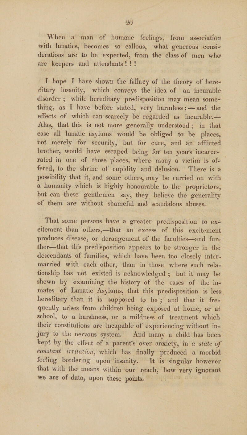 When a man of humane feeling’s;, from association with lunatics, becomes so callous, what generous consi¬ derations are to be expected, from the class of men who are keepers and attendants ! ! 1 I hope I have shown the fallacy of the theory of here¬ ditary insanity, which conveys the idea of an incurable disorder ; while hereditary predisposition may mean some¬ thing1, as I have before stated, very harmless ; —- and the effects of which can scarcely be regarded as incurable.— Alas, that this is not more generally understood ; in that case all lunatic asylums would be obliged to be places, not merely for security, but for cure, and an afflicted brother, would have escaped being for ten years incarce¬ rated in one of those places, where many a victim is of¬ fered, to the shrine of cupidity and delusion. There is a possibility that it, and some others, may be carried on with a humanity which is hig'hiy honourable to the proprietors, but can these gentlemen say, they believe the generality of them are without shameful and scandalous abuses. That some persons have a greater predisposition to ex¬ citement than others,—that an excess of this excitement produces disease, or derangement of the faculties—and fur¬ ther—that this predisposition appears to be stronger in the descendants of families, which have been too closely inter¬ married with each other, than in those where such rela¬ tionship has not existed is acknowledged ; but it may be shewn by examining the history of the cases of the in¬ mates of Lunatic Asylums, that this predisposition is less hereditary than it is supposed to be ; and that it fre¬ quently arises from children being exposed at home, or at school, to a harshness, or a mildness of treatment which their constitutions are incapable of experiencing without in¬ jury to the nervous system. And many a child has been kept by the effect of a parent’s over anxiety, in a state of constant irritation, which has finally produced a morbid feeling bordering upon insanity. It is singular however that with the means within our reach, how very ignorant We are of data, upon these points*