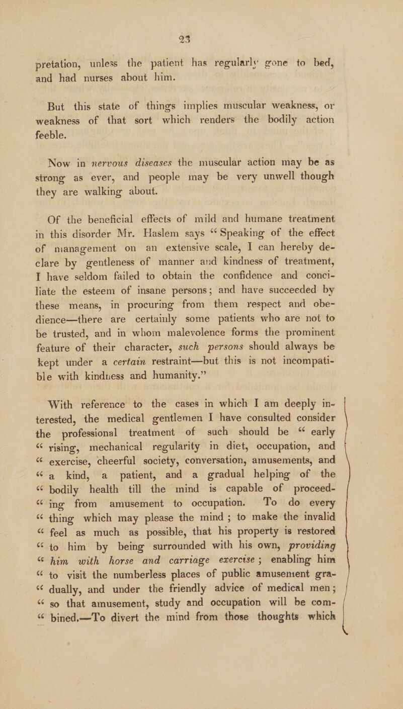 pretation, unless the patient has regularly gone to beet, and had nurses about him. But this state of things implies muscular weakness, or weakness of that sort which renders the bodily action feeble. Now in nervous diseases the muscular action may be as strong as ever, and people may be very unwell though they are walking about. Of the beneficial effects of mild and humane treatment in this disorder Mr. Haslem says u Speaking of the effect of management on an extensive scale, I can hereby de¬ clare by gentleness of manner and kindness of treatment, I have seldom failed to obtain the confidence and conci¬ liate the esteem of insane persons; and have succeeded by these means, in procuring from them respect and obe¬ dience—there are certainly some patients who are not to be trusted, and in whom malevolence forms the prominent feature of their character, such persons should always be kept under a certain restraint—but this is not incompati¬ ble with kindness and humanity.” With reference to the cases in which I am deeply in¬ terested, the medical gentlemen I have consulted consider the professional treatment of such should be 66 early « rising, mechanical regularity in diet, occupation, and « exercise, cheerful society, conversation, amusements, and u a kind, a patient, and a gradual helping of the « bodily health till the mind is capable of proceed- u ing from amusement to occupation. To do every 6i thing which may please the mind ; to make the invalid “ feel as much as possible, that his property is restored « to him by being surrounded with his own, providing tc him with horse and carriage exercise; enabling him “ to visit the numberless places of public amusement gra- u dually, and under the friendly advice of medical men; “ so that amusement, study and occupation will be com- u bined.—To divert the mind from those thoughts which