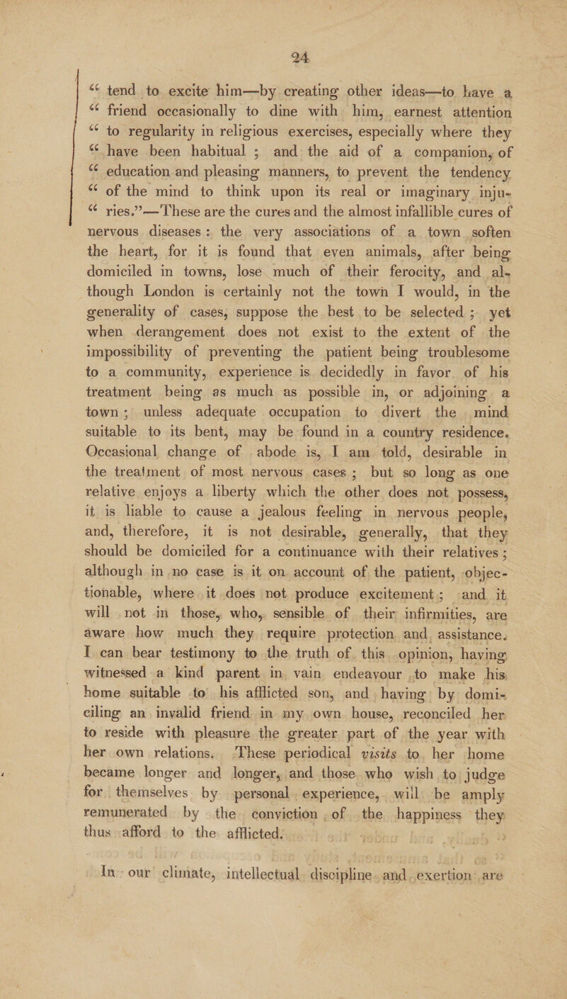 a tend to excite him-—by creating other ideas—to have a “ friend occasionally to dine with him, earnest attention a to regularity in religious exercises, especially where they a have been habitual ; and the aid of a companion, of u education and pleasing manners, to prevent the tendency u of the mind to think upon its real or imaginary inju- u ries.”—These are the cures and the almost infallible cures of nervous diseases: the very associations of a town soften the heart, for it is found that even animals, after being domiciled in towns, lose much of their ferocity, and al¬ though London is certainly not the town I would, in the generality of cases, suppose the best to be selected ; yet when derangement does not exist to the extent of the impossibility of preventing the patient being troublesome to a community, experience is decidedly in favor of his treatment being as much as possible in, or adjoining a town ; unless adequate occupation to divert the mind suitable to its bent, may be found in a country residence. Occasional change of abode is, I am told, desirable in the treatment of most nervous cases ; but so long as one relative enjoys a liberty which the other does not possess, it is liable to cause a jealous feeling in nervous people, and, therefore, it is not desirable, generally, that they should be domiciled for a continuance with their relatives ; although in no case is it on account of the patient, objec¬ tionable, where it does not produce excitement ; and it will not in those, who, sensible of their infirmities, are aware how much they require protection and assistance. I can bear testimony to the truth of this opinion, having witnessed a kind parent in vain endeavour to make his home suitable to his afflicted son, and having by domi¬ ciling an invalid friend in my own house, reconciled her to reside with pleasure the greater part of the year with her own relations. These periodical visits to her home became longer and longer, and those who wish to judge for themselves by personal experience, will be amply remunerated by the conviction of the happiness they thus afford to the afflicted. In our climate, intellectual discipline and exertion are