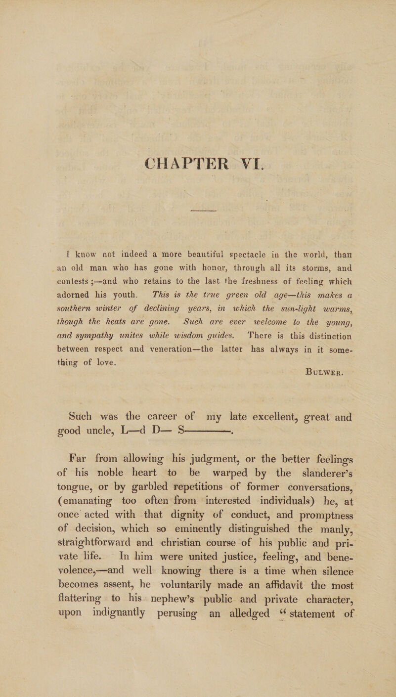 CHAPTER VI. I know not indeed a more beautiful spectacle in the world, than an old man who has gone with honor, through all its storms, and contests and who retains to the last the freshness of feeling which adorned his youth. This is the true green old age—this makes a southern winter of declining years, in which the sunlight warms, though the heats are gone. Such are ever welcome to the young, and sympathy unites while wisdom guides. There is this distinction between respect and veneration—the latter has always in it some¬ thing of love. Bulwer. Such was the career of my late excellent, great and good uncle, L—d D— S——. Far from allowing his judgment, or the better feelings of his noble heart to be warped by the slanderer’s tongue, or by garbled repetitions of former conversations, (emanating too often from interested individuals) he, at once acted with that dignity of conduct, and promptness of decision, which so eminently distinguished the manly, straightforward and Christian course of his public and pri¬ vate life. In him were united justice, feeling, and bene¬ volence,-—and well knowing there is a time when silence becomes assent, he voluntarily made an affidavit the most flattering to his nephew’s public and private character, upon indignantly perusing an alledged u statement of