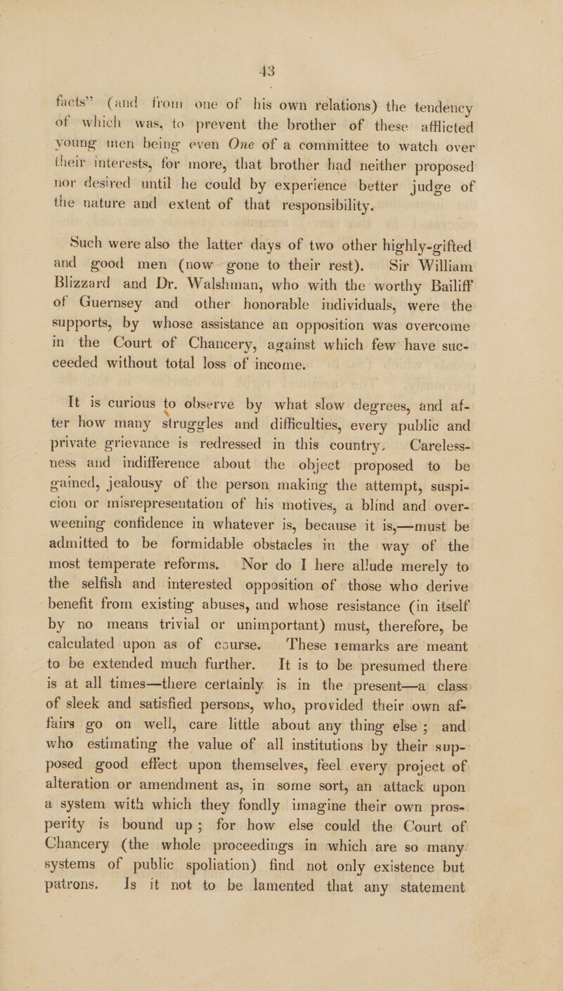 facts’ (and from one of his own relations) the tendency or which was, to prevent the brother of these afflicted young- men being even One of a committee to watch over their interests, for more, that brother had neither proposed nor desired until he could by experience better judge of the nature and extent of that responsibility. Such were also the latter days of two other highly-gifted and good men (now gone to their rest). Sir William Blizzard and Dr. Walsh man, who with the worthy Bailiff of Guernsey and other honorable individuals, were the supports, by whose assistance an opposition was overcome in the Court of Chancery, against which few have suc¬ ceeded without total loss of income. It is curious to observe by what slow degrees, and af¬ ter how many struggles and difficulties, every public and private grievance is redressed in this country. Careless¬ ness and indifference about the object proposed to be gained, jealousy of the person making the attempt, suspi¬ cion or misrepresentation of his motives, a blind and over¬ weening confidence in whatever is, because it is,—must be admitted to be formidable obstacles in the way of the most temperate reforms. Nor do I here allude merely to the selfish and interested opposition of those who derive benefit from existing abuses, and whose resistance (in itself by no means trivial or unimportant) must, therefore, be calculated upon as of course. These lemarks are meant to be extended much further. It is to be presumed there is at all times—there certainly is in the present—a class of sleek and satisfied persons, who, provided their own af¬ fairs go on well, care little about any thing else ; and who estimating the value of all institutions by their sup¬ posed good effect upon themselves, feel every project of alteration or amendment as, in some sort, an attack upon a system with which they fondly imagine their own pros¬ perity is bound up ; for how else could the Court of Chancery (the whole proceedings in which are so many systems of public spoliation) find not only existence but patrons. Is it not to be lamented that any statement