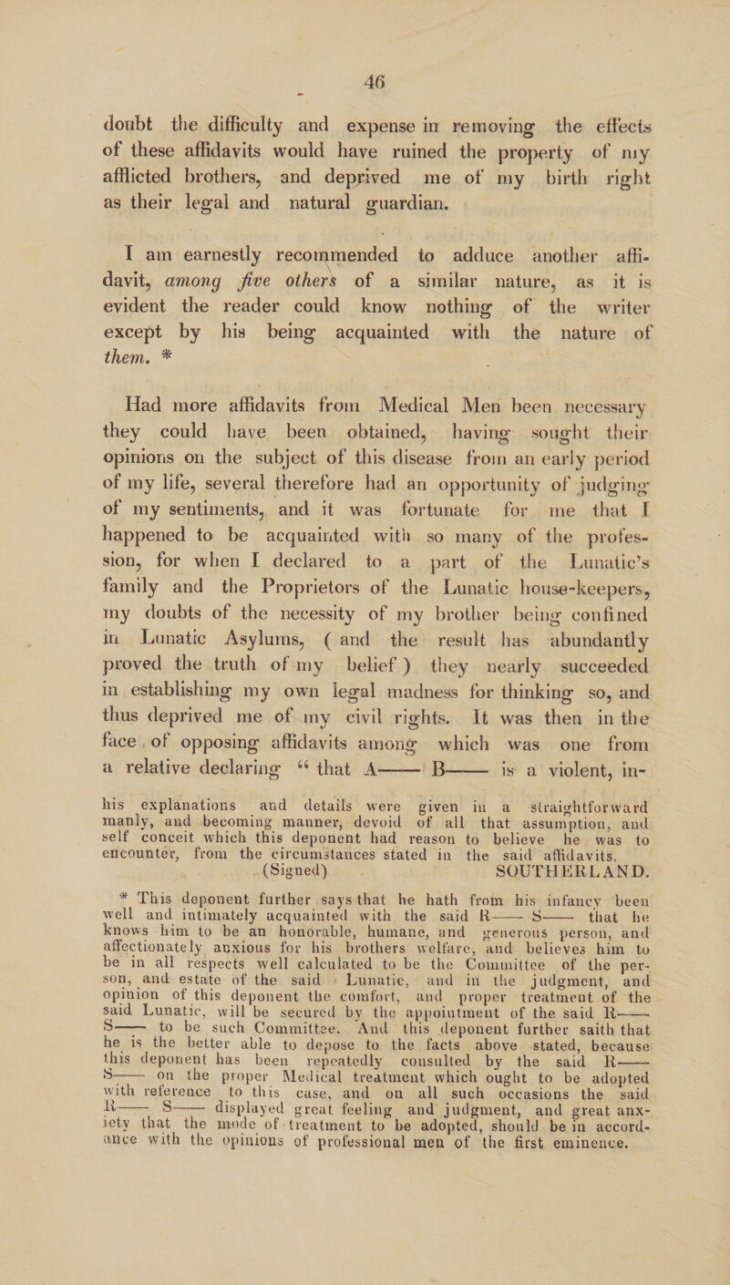 doubt the difficulty and expense in removing the effects of these affidavits would have ruined the property of my afflicted brothers, and deprived me of my birth right as their legal and natural guardian. I am earnestly recommended to adduce another affi¬ davit, among five others of a similar nature, as it is evident the reader could know nothing of the writer except by his being acquainted with the nature of them. * Had more affidavits from Medical Men been necessary they could have been obtained, having sought their opinions on the subject of this disease from an early period of my life, several therefore had an opportunity of judging' of my sentiments, and it was fortunate for me that I happened to be acquainted with so many of the profes¬ sion, for when I declared to a part of the Lunatic’s family and the Proprietors of the Lunatic house-keepers, my doubts of the necessity of my brother being confined in Lunatic Asylums, ( and the result has abundantly proved the truth of my belief) they nearly succeeded in establishing my own legal madness for thinking so, and thus deprived me of my civil rights. It was then in the face of opposing affidavits among which was one from a relative declaring “ that A-—— B-is a violent, in- 1ns explanations and details were given in a straightforward manly, and becoming manner, devoid of all that assumption, and self conceit which this deponent had reason to believe he was to encounter, from the circumstances stated in the said affidavits. (Signed) SOUTHERLAND. * This deponent further says that he hath from his infancy been well and intimately acquainted with the said R—-— S- that he knows him to be an honorable, humane, and generous person, and affectionately anxious for his brothers welfare, and believes him to be in all respects well calculated to be the Committee of the per¬ son, and estate of the said Lunatic, and in the judgment, and opinion of this deponent the comfort, and proper treatment of the said Lunatic, will be secured by the appointment of the said R- S—— to be such Committee. And this deponent further saith that he is the better able to depose to the facts above stated, because this deponent has been repeatedly consulted by the said R--- - on the proper Medical treatment which ought to be adopted with reference to this case, and on all such occasions the said -- S- displayed great feeling and judgment, and great anx¬ iety that the inode of treatment to be adopted, should be in accord¬ ance with the opinions of professional men of the first eminence.