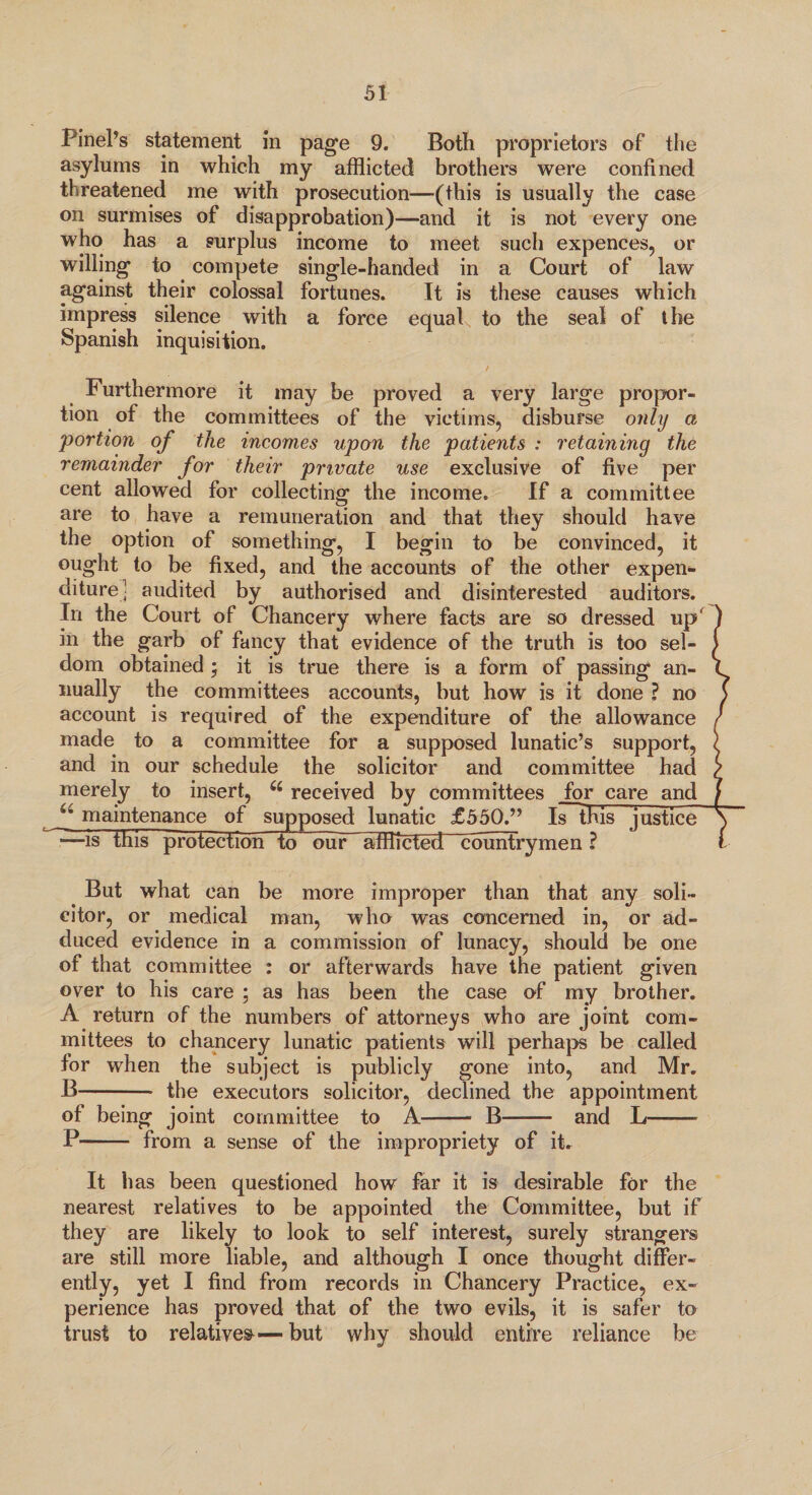 Pinel’s statement in page 9. Both proprietors of the asylums in which my afflicted brothers were confined threatened me with prosecution—(this is usually the case on surmises of disapprobation)—and it is not every one who has a surplus income to meet such expences, or willing to compete single-handed in a Court of law against their colossal fortunes. It is these causes which impress silence with a force equal to the seal of the Spanish inquisition. Furthermore it may be proved a very large propor¬ tion of the committees of the victims, disburse only a 'portion of the incomes upon the patients : retaining the remainder for their private use exclusive of five per cent allowed for collecting the income. If a committee are to have a remuneration and that they should have the option of something, I begin to be convinced, it ought to be fixed, and the accounts of the other expen¬ diture: audited by authorised and disinterested auditors. In the Court of Chancery where facts are so dressed up' in the garb of fancy that evidence of the truth is too sel¬ dom obtained ; it is true there is a form of passing an¬ nually the committees accounts, but how is it done ? no account is required of the expenditure of the allowance made to a committee for a supposed lunatic’s support, and in our schedule the solicitor and committee had merely to insert, u received by committees for care and f maintenance of supposed lunatic £550.” Is~this justice —is this protection to our afflicted countrymen ? But what can be more improper than that any soli¬ citor, or medical man, who was concerned in, or ad¬ duced evidence in a commission of lunacy, should be one of that committee : or afterwards have the patient given over to his care ; as has been the case of my brother. A return of the numbers of attorneys who are joint com¬ mittees to chancery lunatic patients will perhaps be called for when the subject is publicly gone into, and Mr. B- the executors solicitor, declined the appointment of being joint committee to A- B- and L-- P- from a sense of the impropriety of it. It has been questioned how far it is desirable for the nearest relatives to be appointed the Committee, but if they are likely to look to self interest, surely strangers are still more liable, and although I once thought differ¬ ently, yet I find from records in Chancery Practice, ex¬ perience has proved that of the two evils, it is safer to trust to relatives—but why should entire reliance be