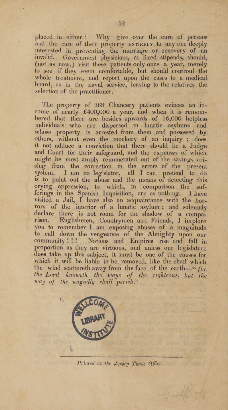 placed in either ? Why give over the cure of persons and the care of their property entirely to any one deeply interested in preventing the marriage or recovery of an invalid. Government physicians, at fixed stipends, should, (not as now,) visit these patients only once a year, merely to see if the^ seem comfortable, but should controul the whole treatment, and report upon the cases to a medical board, as in the naval service, leaving to the relatives the selection of the practitioner. The property of 368 Chancery patients evinces an in¬ come of nearly £400,000 a year, and when it is remem¬ bered that there are besides upwards of 16,000 helpless individuals who are dispersed in lunatic asylums and whose property is arrested from them and possessed by others, without even the mockery of an inquiry ; does it not adduce a conviction that there should be a Judge and Court for their safeguard, and the expenses of which might be most amply remunerated out of the savings ari¬ sing from the correction in the errors of the present system. I am no legislator, all I can pretend to do is to point out the abuse and the means of detecting this crying oppression, to which, in comparison the suf¬ ferings in the Spanish Inquisition, are as nothing. I have visited a Jail, I have also an acquaintance with the hor¬ rors of the interior of a lunatic asylum ; and solemnly declare there is not room for the shadow of a compa¬ rison. Englishmen, Countrymen and Friends, I implore you to remember 1 am exposing abuses of a magnitude to call down the vengeance of the Almighty upon our community ! ! ! Nations and Empires rise and fall in proportion as they are virtuous, and unless our legislature does take up this subject, it must be one of the causes for which it will be liable to be removed, like the chaff which the wind scattereth away from the face of the earth—66 for the Lord knoweth the ways of the righteous, but the waV °f 'ie ungodly shall perish Printed at the Jersey Times Office*